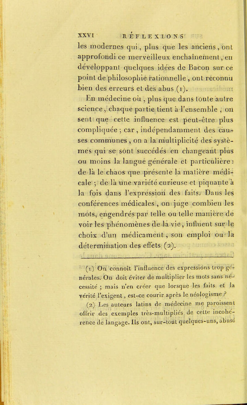 les modernes qui, plus que les anciens, onl approfondi ce merveilleux enchaînement, eu développant quelques idées de Bacon sur ce point de philosophie rationnelle , ont reconnu bien des erreurs et des abus (i). En médecine où , plus que dans toute autre science, chaque partie tient à l'ensemble , on sent que cette influence est peut-être plus compliquée -, car, indépendamment des cau- ses communes , on a la multiplicité des systè- mes qui se sont succédés en changeant plus ou moins la langue générale et particulière: de là le chaos que présente la matière médi- cale -, de là une variété curieuse et piquante à la fois dans l'expression des faits- Daus les conférences médicales , on juge combien les mots, engendrés par telle ou telle manière de voir les phénomènes de la vie, influent sur le choix d'un médicament , son emploi ou la détermination des effets (2). (0 On connoît l'influence des expressions trou gé- nérales. On doit éviter de multiplier les mots sans né- cessité ; mais n'en créer que lorsque les faits et la vérité l'exigent, est-ce courir après le néologisme ? (2) Les auteurs latins de médecine me poroissent offrir des exemples très-multipliés de cette incohé- rence de langage. Ils ont, sur-tout quelques-uns, abuse