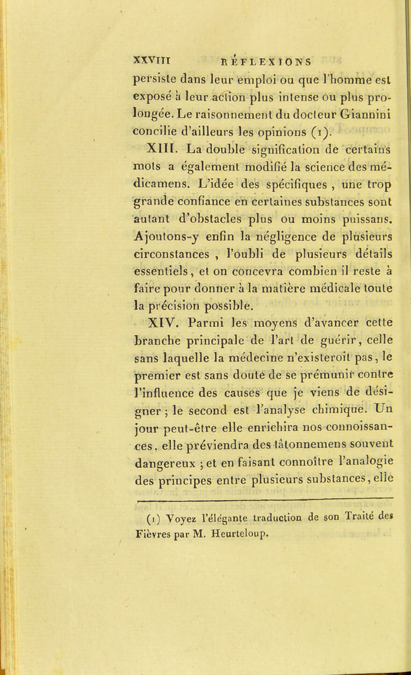 persiste dans leur emploi ou que l'homme est exposé h leur action plus intense ou plus pro- longée. Le raisonnement du docleur Giannini concilie d'ailleurs les opinions (i). XIII. La double signification de certains mots a également modifié la science des mé- dicamens. L'idée des spécifiques , une trop grande confiance en certaines substances sont autant d'obstacles plus ou moins puissans. Ajoutons-y enfin la négligence de plusieurs circonstances , l'oubli de plusieurs détails essentiels, et on concevra combien il reste à faire pour donner à la matière médicale toute la précision possible. XIV. Parmi les moyens d'avancer celte branche principale de l'art de guérir, celle sans laquelle la médecine n'existeroit pas, le premier est sans douté de se prémunir contre l'influence des causes que je viens de dési- gner ; le second est l'analyse chimique. Un jour peut-être elle enrichira nos connoissan- ces, elle préviendra des tâtonnemens souvent dangereux ; et en faisant connoître l'analogie des principes entre plusieurs substances,elle (i) Voyez 1 élégante traduction de son Traité des Fièvres par M. Heurteloup.