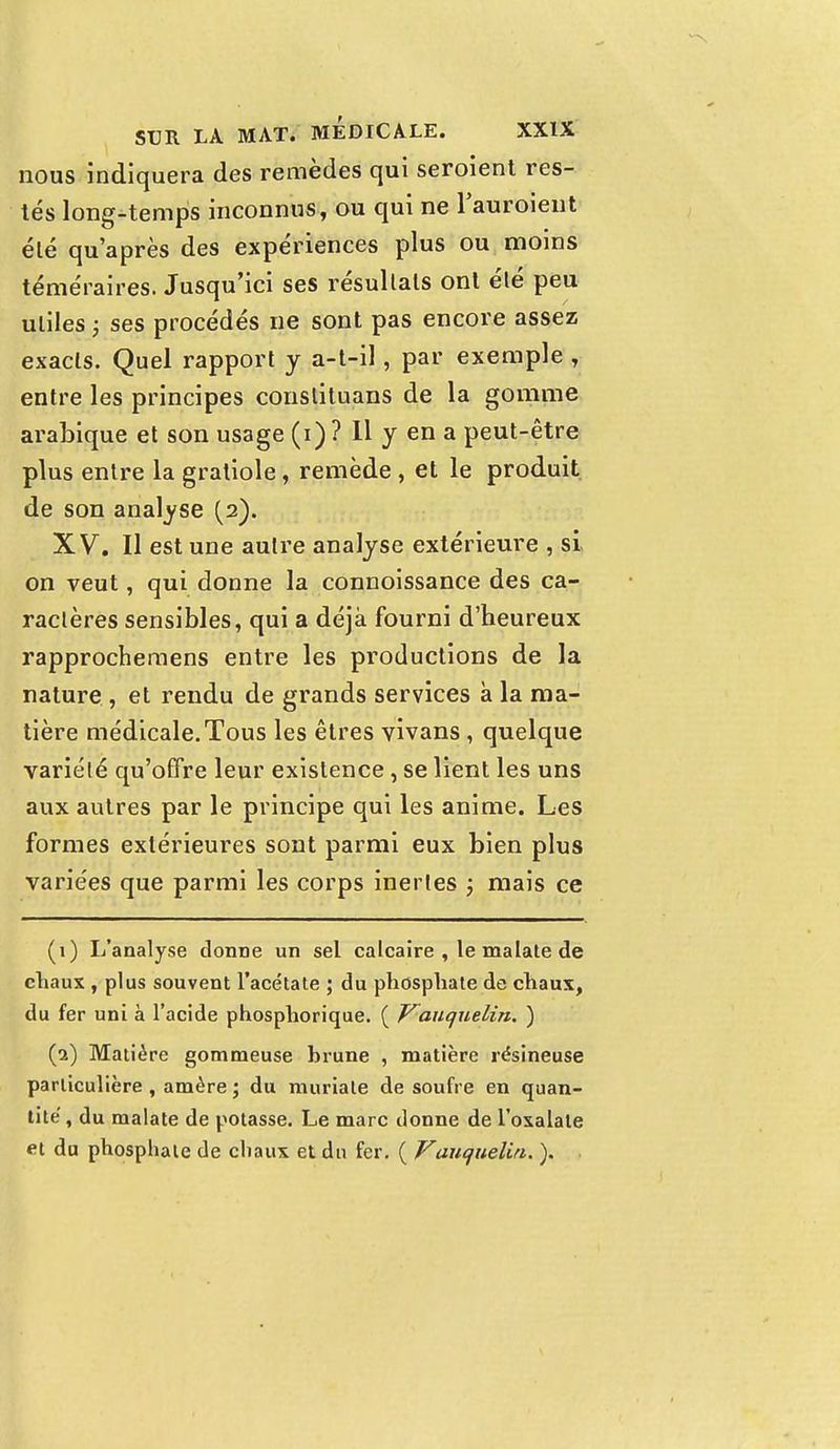 nous indiquera des remèdes qui seroient res- tés long-temps inconnus, ou qui ne l'auroient été qu'après des expériences plus ou moins téméraires. Jusqu'ici ses résultats ont élé peu utiles ; ses procédés ne sont pas encore assez exacts. Quel rapport y a-t-il, par exemple , entre les principes conslituans de la gomme arabique et son usage (i) ? Il y en a peut-être plus entre la gratiole, remède , et le produit de son analyse (2). XV. Il est une autre analyse extérieure , si on veut, qui donne la connoissance des ca- ractères sensibles, qui a déjà fourni d'heureux rapprochemens entre les productions de la nature , et rendu de grands services à la ma- tière médicale.Tous les êtres vivans, quelque variété qu'offre leur existence, se lient les uns aux autres par le principe qui les anime. Les formes extérieures sont parmi eux bien plus variées que parmi les corps inertes ; mais ce (1) L'analyse donne un sel calcaire , le malate de chaux , plus souvent l'acétate ; du phosphate de chaux, du fer uni à l'acide phosphorique. ( Vauquelin. ) (2) Matière gommeuse hrune , matière résineuse particulière , amère ; du rauriale de soufre en quan- tité, du malate de potasse. Le marc donne de l'oxalate ei du phosphate de chaux et du fer. ( Vauquelin. ).