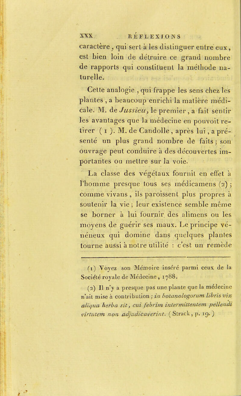 caractère, qui sert à les distinguer entre eux , est bien loin de détruire ce grand nombre de rapports qui constituent la méthode na- turelle. Cette analogie , qui frappe les sens chez les plantes , a beaucoup enrichi la matière médi- cale. M. de Jussieu, le premier , a fait sentir les avantages que la médecine en pouvoit re- tirer ( i ). M. de Candolle, après lui, a pré- senté un plus grand nombre de faits ; son ouvrage peut conduire à des découvertes im- portantes ou mettre sur la voie. La classe des végétaux fournil en effet à l'homme presque tous ses médicamens (2) ; comme vivans , ils paroissent plus propres à soutenir la vie ; leur existence semble même se borner à lui fournir des alimens ou les moyens de guérir ses maux. Le principe vé- néneux qui domine dans quelques plantes tourne aussi à notre utilité : c'est un remède (1) Voyez son Mémoire inséré parmi ceux de la Socie'té royale de Médecine, 1788. (2) Il n'y a presque pas une plante que la médecine n'ait mise à contribution ; in botanologorum libris vjx aliqua herba sit, oui febrim intennitCentem pellendi virtutem non adjudicaverint. ( Slrack , p. 19.)