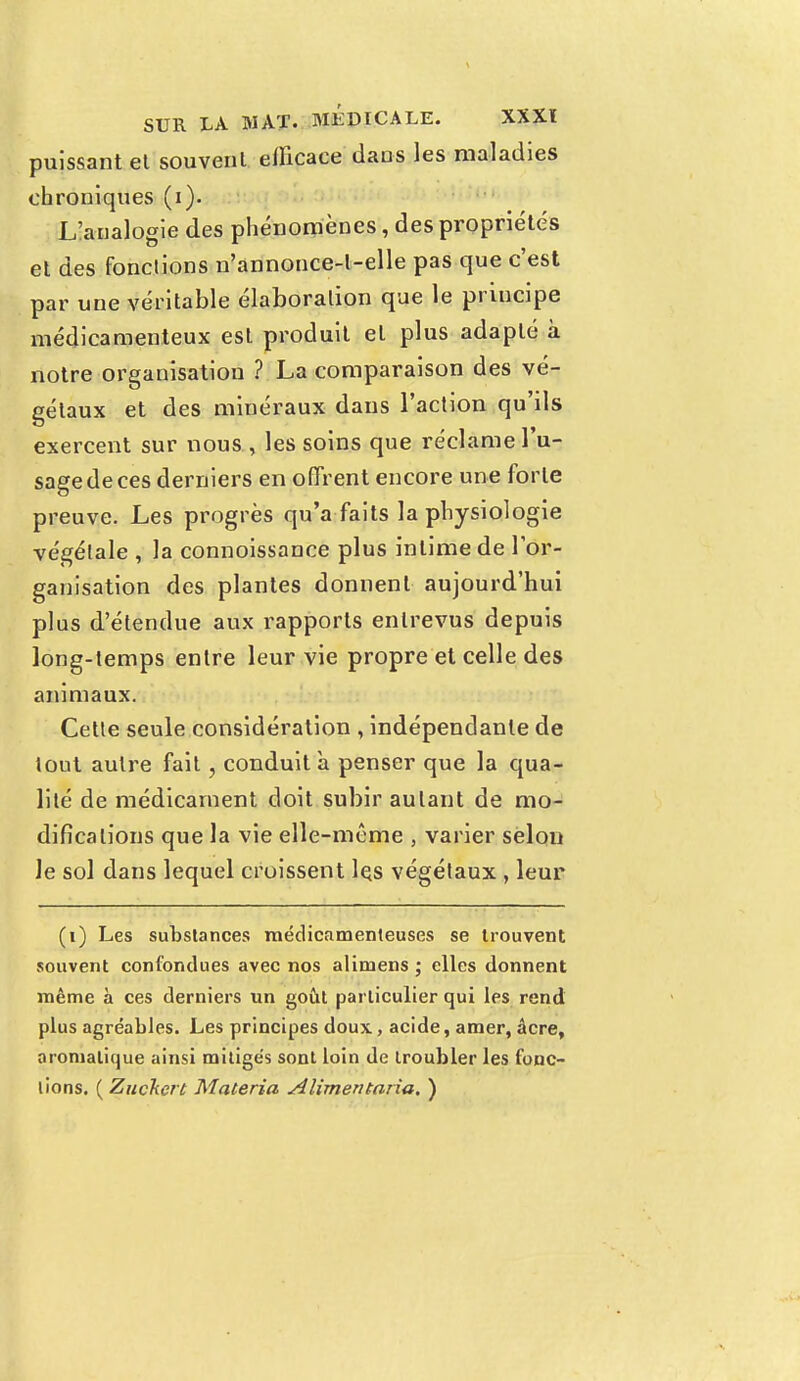 puissant et souvent efficace dans les maladies chroniques (i). Lianalogie des phénomènes, des propriétés et des fonctions n'annonce-l-elle pas que c'est par une véritable élaboration que le principe médicamenteux est produit et plus adapté à notre organisation ? La comparaison des vé- gétaux et des minéraux dans l'action qu'ils exercent sur nous , les soins que réclame l'u- sage de ces derniers en offrent encore une forte preuve. Les progrès qu'a faits la physiologie végétale , la connoissance plus intime de l'or- ganisation des plantes donnent aujourd'hui plus d'étendue aux rapports entrevus depuis long-temps entre leur vie propre et celle des animaux. Cette seule considération , indépendante de lout autre fait, conduit a penser que la qua- lité de médicament doit subir autant de mo- difications que la vie elle-même , varier selon le sol dans lequel croissent lçs végétaux , leur (i) Les substances médicamenteuses se trouvent souvent confondues avec nos alimens ; elles donnent même à ces derniers un goût particulier qui les rend plus agréables. Les principes doux, acide, amer, acre, aromatique ainsi mitigés sont loin de troubler les fonc- tions. ( Zuckert Materia Alimentaria, )