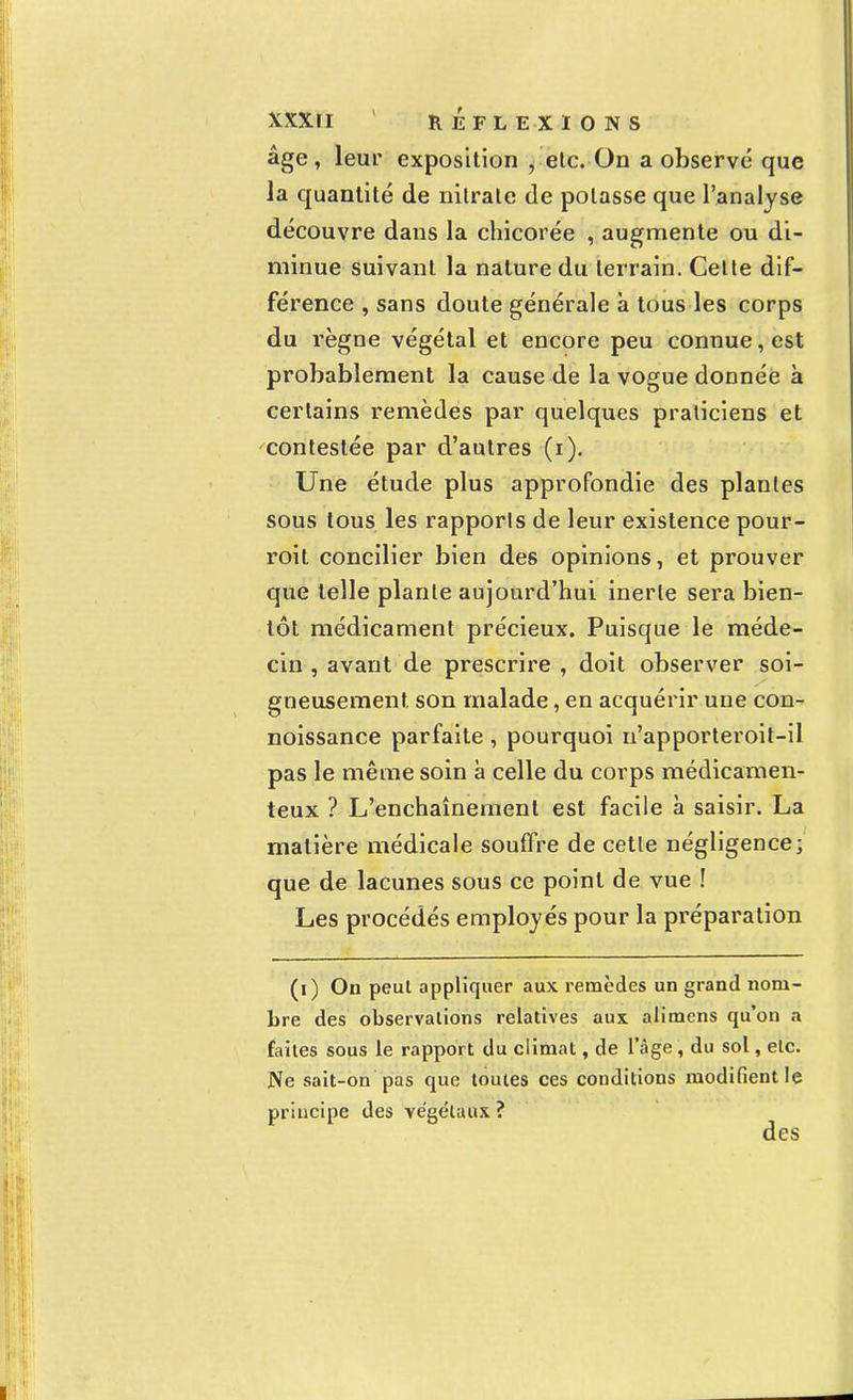 âge, leur exposition , etc. On a observé que ia quantité de nitrate de potasse que l'analyse découvre dans la chicorée , augmente ou di- minue suivant la nature du terrain. Cette dif- férence , sans doute générale à tous les corps du règne végétal et encore peu connue, est probablement la cause de la vogue donnée à certains remèdes par quelques praticiens et contestée par d'autres (i). Une étude plus approfondie des plantes sous tous les rapports de leur existence pour- roit concilier bien des opinions, et prouver que telle plante aujourd'hui inerte sera bien- tôt médicament précieux. Puisque le méde- cin , avant de prescrire , doit observer soi- gneusement son malade, en acquérir une con- noissance parfaite , pourquoi n'apporteroit-il pas le même soin à celle du corps médicamen- teux ? L'enchaînement est facile à saisir. La matière médicale souffre de cette négligence; que de lacunes sous ce point de vue ! Les procédés employés pour la préparation (i) On peut appliquer aux remèdes un grand nom- bre des observations relatives aux alimens qu'on a faites sous le rapport du climat, de l'âge , du sol, etc. Ne sait-on pas que toutes ces conditions modifient le principe des végétaux ?