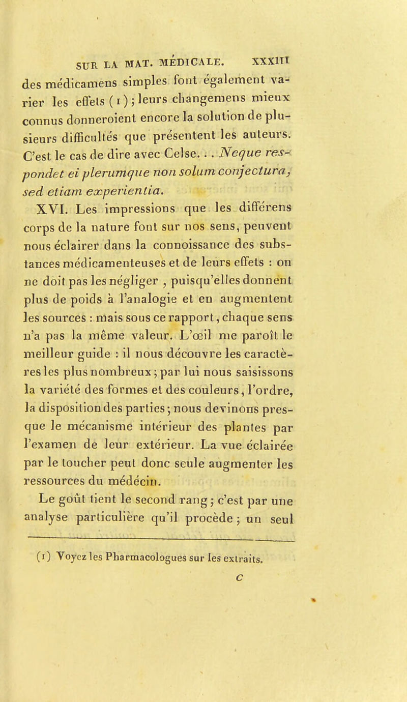 des médicamens simples font également va- rier les effets (i); leurs changemens mieux connus donneroient encore la solution de plu- sieurs difficultés que présentent les auteurs. C'est le cas de dire avec Celse... Neque res- pondet ei plerumque non solum conjectura>, sed etiam eocperientia. XVI. Les impressions que les différens corps de la nature font sur nos sens, peuvent nous éclairer dans la connoissance des subs- tances médicamenteuses et de leurs effets : on ne doit pas les négliger , puisqu'elles donnent plus de poids à l'analogie et en augmentent les sources : mais sous ce rapport, chaque sens n'a pas la même valeur. L'œil nie paroît le meilleur guide : il nous découvre les caractè- res les plus nombreux ; par lui nous saisissons la variété des formes et des couleurs, l'ordre, la disposition des parties ; nous devinons pres- que le mécanisme intérieur des plantes par l'examen de leur extérieur. La vue éclairée par le loucher peut donc seule augmenter les ressources du médécin. Le goût tient le second rang; c'est par une analyse particulière qu'il procède ; un seul (i ) Voyez les Pharmacologues sur les extraits.