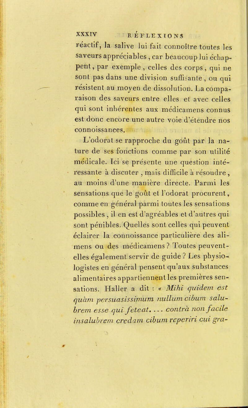 réactif, la salive lui fait connoître toutes les saveurs appréciables , car beaucoup lui échap- pent, par exemple , celles des corps, qui ne sont pas dans une division suffisante, ou qui résistent au moyen de dissolution. La compa- raison des saveurs entre elles et avec celles qui sont inhérentes aux médicamens connus est donc encore une autre voie d'étendre nos connoissances. L'odorat se rapproche du goût par la na- ture de ses fonctions comme par son utilité médicale. Ici se présente une question inté- ressante à discuter , mais difficile à résoudre , au moins d'une manière directe. Parmi les sensations que le goût et l'odorat procurent, comme en général parmi toutes les sensations possibles , il en est d'agréables et d'autres qui sont pénibles. Quelles sont celles qui peuvent éclairer la connoissance particulière des ali- mens ou des médicamens ? Toutes peuvent- elles également servir de guide ? Les physio- logistes en général pensent qu'aux substances alimentaires appartiennent les premières sen- sations. Haller a dit : « Mihi quidem est quant persuasissimum nullum cibum salu- brem esse qui feteat. ... contra non facile insalubrem credarn cibum reperiri cui gra-