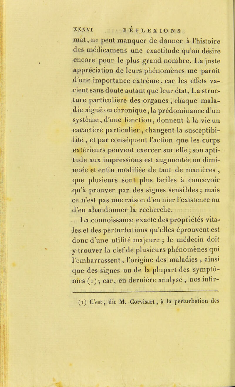 mat, ne peut manquer de donner à l'histoire des médicamens une exactitude qu'on désire encore pour le plus grand nombre. La juste appréciation de leurs phénomènes me paroît d'une importance extrême , car les effets va- rient sans doute autant que leur état. La struc- ture particulière des organes , chaque mala- die aiguë ou chronique, la prédominance d'un système, d'une fonction, donnent à la vie un caractère particulier, changent la susceptibi- lité , et par conséquent l'action que les corps extérieurs peuvent exercer sur elle ; son apti- tude aux impressions est augmentée ou dimi- nuée et enfin modifiée de tant de manières , que plusieurs sont plus faciles à concevoir qu'à prouver par des signes sensibles ; mais ce n'est pas une raison d'en nier l'existence ou d'en abandonner la recherche. La connoissance exacte des propriétés vita- les et des perturbations qu'elles éprouvent est donc d'une utilité majeure ; le médecin doit y trouver la clef de plusieurs phénomènes qui l'embarrassent, l'origine des maladies , ainsi que des signes ou de la plupart des symptô- mes (i) -, car, en dernière analyse , nos infir- (i) C'est, dit M. Corvisart, à la perturbation des