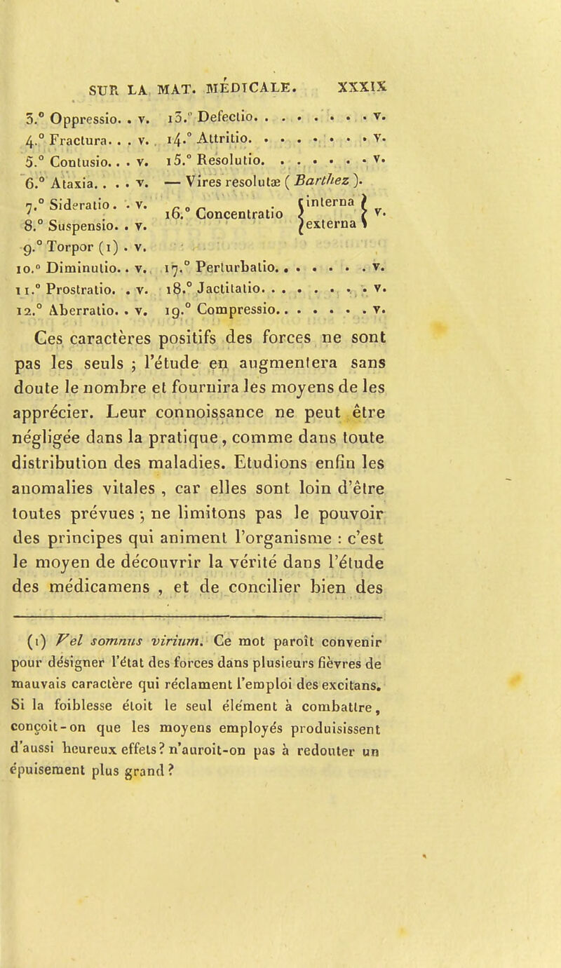 V. 5.° Oppressio. . v. i5. Defectio v. 4.0 Fractura. . . v. i4-° Attritio V. 5. ° Contusio.. . v. i5.° Resolutio. . v. 6. ° Ataxia.. . . v. — Vires résoluta3 ( Barthez ). 7.0 Sideratio. . v. 0 . cinlerna ) ' „ 10. Concentratio < ? 8.° Suspensio. . v. Jexterna > g.0 Torpor (1) . v. 10. ° Diminutio.. v. 17.0 Perlurbalio v. 11. ° Prostralio. . v. 18.0 Jactitalio . v. 12.0 Aberratio. . v. 19.0 Compressio v. Ces caractères positifs des forces ne sont pas les seuls ; l'étude en augmentera sans doute le nombre et fournira les moyens de les apprécier. Leur connoissance ne peut être négligée dans la pratique, comme dans toute distribution des maladies. Etudions enfin les anomalies vitales , car elles sont loin d'être toutes prévues ; ne limitons pas le pouvoir des principes qui animent l'organisme : c'est le moyen de découvrir la vérité dans l'étude des médicamens , et de concilier bien des (1) Vel somnus virium. Ce mot paroît convenir pour désigner l'état des forces dans plusieurs fièvres de mauvais caractère qui réclament l'emploi desexcitans. Si la foiblesse éloit le seul élément à combattre, conçoit-on que les moyens employés produisissent d'aussi beureux effets? n'auroit-on pas à redouter un épuisement plus grand ?