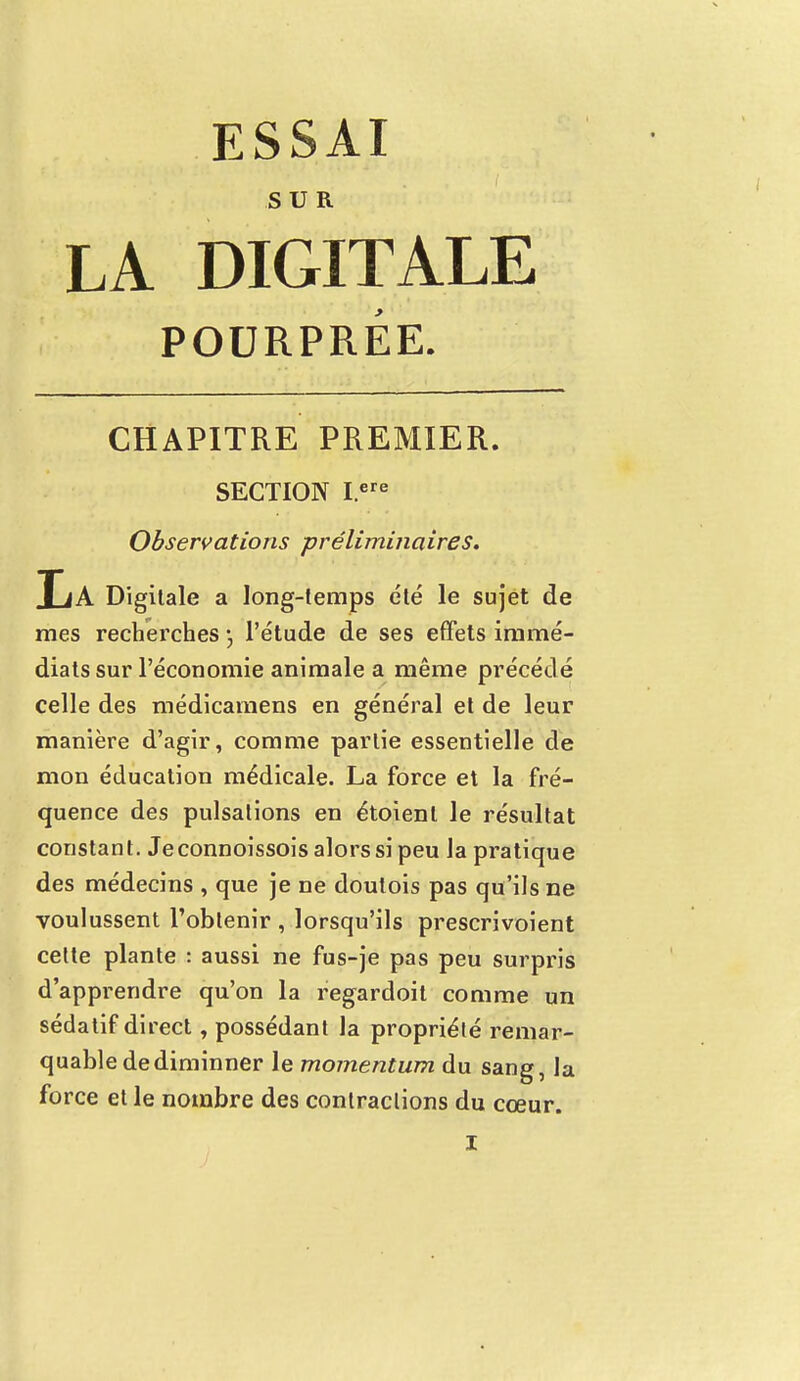 SUR LA DIGITALE POURPRÉE. CHAPITRE PREMIER. SECTION I.ere Observations préliminaires. JjA Digitale a long-temps été le sujet de mes recherches l'étude de ses effets immé- diats sur l'économie animale a même précédé celle des médicamens en général et de leur manière d'agir, comme partie essentielle de mon éducation médicale. La force et la fré- quence des pulsations en étoienl le résultat constant. Jeconnoissois alors si peu la pratique des médecins , que je ne doutois pas qu'ils ne voulussent l'obtenir , lorsqu'ils prescrivoient cette plante : aussi ne fus-je pas peu surpris d'apprendre qu'on la regardoit comme un sédatif direct, possédant la propriété remar- quable de diminner le momentum du sang, la force et le nombre des contractions du cœur.