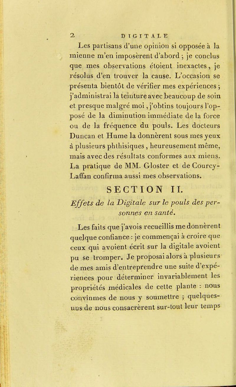 Les partisans d'une opinion si opposée à la mienne m'en imposèrent d'abord -, je conclus que mes observations étoient inexactes, je résolus d'en trouver la cause. L'occasion se présenta bientôt de vérifier mes expériences ; j'administrai la teinture avec beaucoup de soin et presque malgré moi, j'obtins toujours l'op- posé de la diminution immédiate de la force ou de la fréquence du pouls. Les docteurs Duncan et Hume la donnèrent sous mes yeux à plusieurs phlhisiques, heureusement même, mais avec des résultats conformes aux miens. La pratique de MM. Gloster et de Courcy- Laffan confirma aussi mes observations. SECTION II. Effets de la Digitale sur le pouls des per- sonnes en santé. Les faits que j'avois recueillis me donnèrent quelque confiance : je commençai à croire que ceux qui avoient écrit sur la digitale avoient pu se tromper. Je proposai alors à plusieurs de mes amis d'entreprendre une suite d'expé- riences pour déterminer invariablement les propriétés médicales de cette plante : nous convînmes de nous y soumettre ; quelques- uns de nous consacrèrent sur-tout leur temps