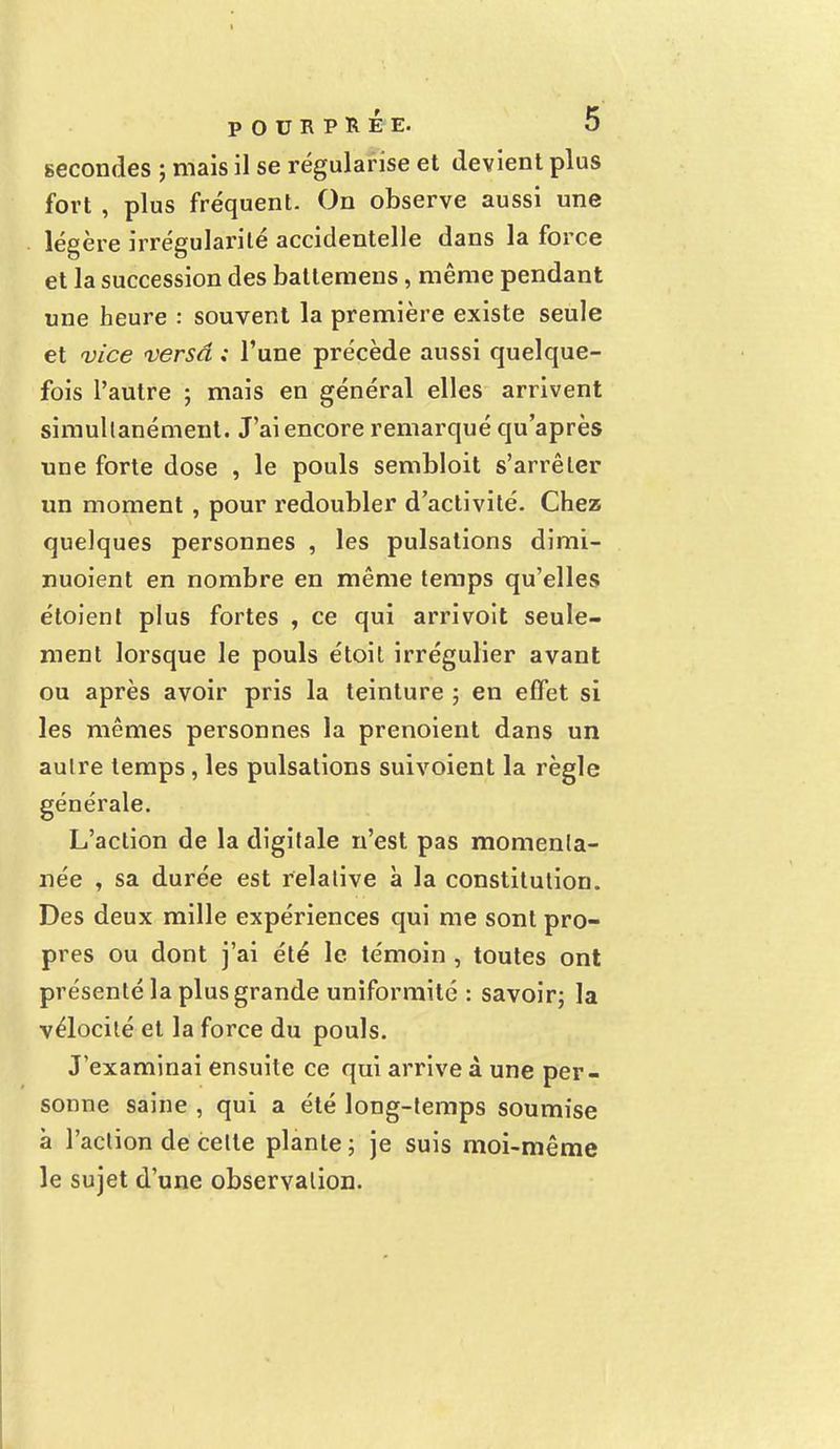 secondes ; mais il se régularise et devient plus fort , plus fréquent. On observe aussi une légère irrégularité accidentelle dans la force et la succession des batlemens, même pendant une heure : souvent la première existe seule et vice versa ; l'une précède aussi quelque- fois l'autre ; mais en général elles arrivent simultanément. J'ai encore remarqué qu'après une forte dose , le pouls sembloit s'arrêter un moment , pour redoubler d'activité. Chez quelques personnes , les pulsations dimi- nuoient en nombre en même temps qu'elles étoient plus fortes , ce qui arrivoit seule- ment lorsque le pouls étoit irrégulier avant ou après avoir pris la teinture ; en effet si les mêmes personnes la prenoient dans un autre temps , les pulsations suivoient la règle générale. L'action de la digitale n'est pas momenta- née , sa durée est relative à la constitution. Des deux mille expériences qui me sont pro- pres ou dont j'ai été le témoin , toutes ont présenté la plus grande uniformité : savoir; la vélocité et la force du pouls. J'examinai ensuite ce qui arrive à une per- sonne saine , qui a été long-temps soumise à l'action de cette plante ; je suis moi-même le sujet d'une observation.