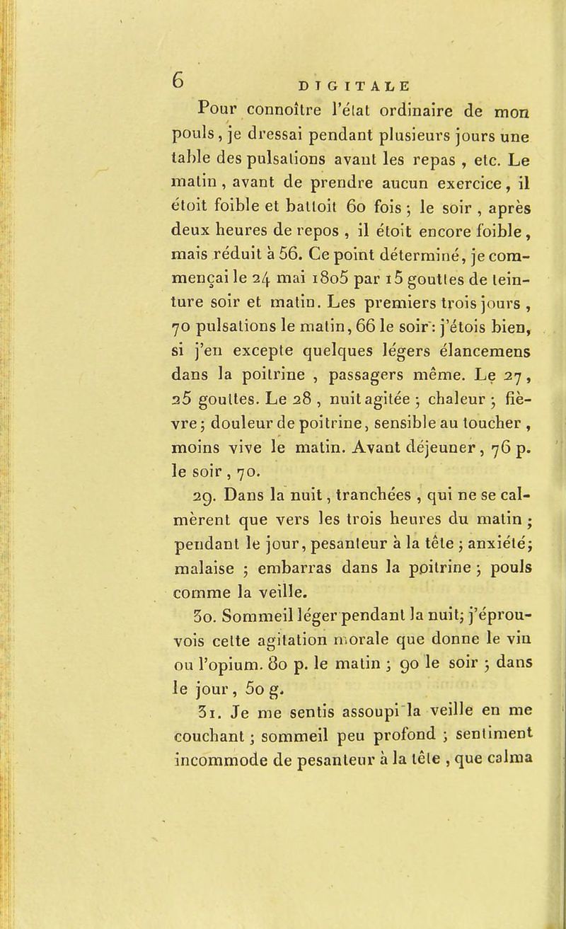 Pour connoître l'état ordinaire de mon pouls, je dressai pendant plusieurs jours une table des pulsalions avant les repas , etc. Le malin, avant de prendre aucun exercice, il étoit foible et batloit 60 fois ; le soir , après deux heures de repos , il étoit encore foible, mais réduit à 56. Ce point déterminé, je com- mençai le 24 mai i8o5 par 15 gouttes de tein- ture soir et matin. Les premiers trois jours , 70 pulsalions le malin, 66 le soir: j'étois bien, si j'en excepte quelques légers élancemens dans la poitrine , passagers même. Le 27, a5 goultes. Le 28 , nuit agitée -, chaleur ; fiè- vre; douleur de poitrine, sensible au toucher, moins vive le matin. Avant déjeuner, 76 p. le soir, 70. 29. Dans la nuit, tranchées , qui ne se cal- mèrent que vers les trois heures du malin ; pendant le jour, pesanteur à la tête ; anxiété; malaise ; embarras dans la poitrine ; pouls comme la veille. 5o. Sommeil léger pendant la nuit; j'éprou- vois celte agitation morale que donne le vin ou l'opium. 80 p. le matin ; 90 le soir ; dans le jour, 5o g. 5ï. Je me sentis assoupi la veille en me couchant ; sommeil peu profond ; sentiment incommode de pesanteur à la tête , que calma