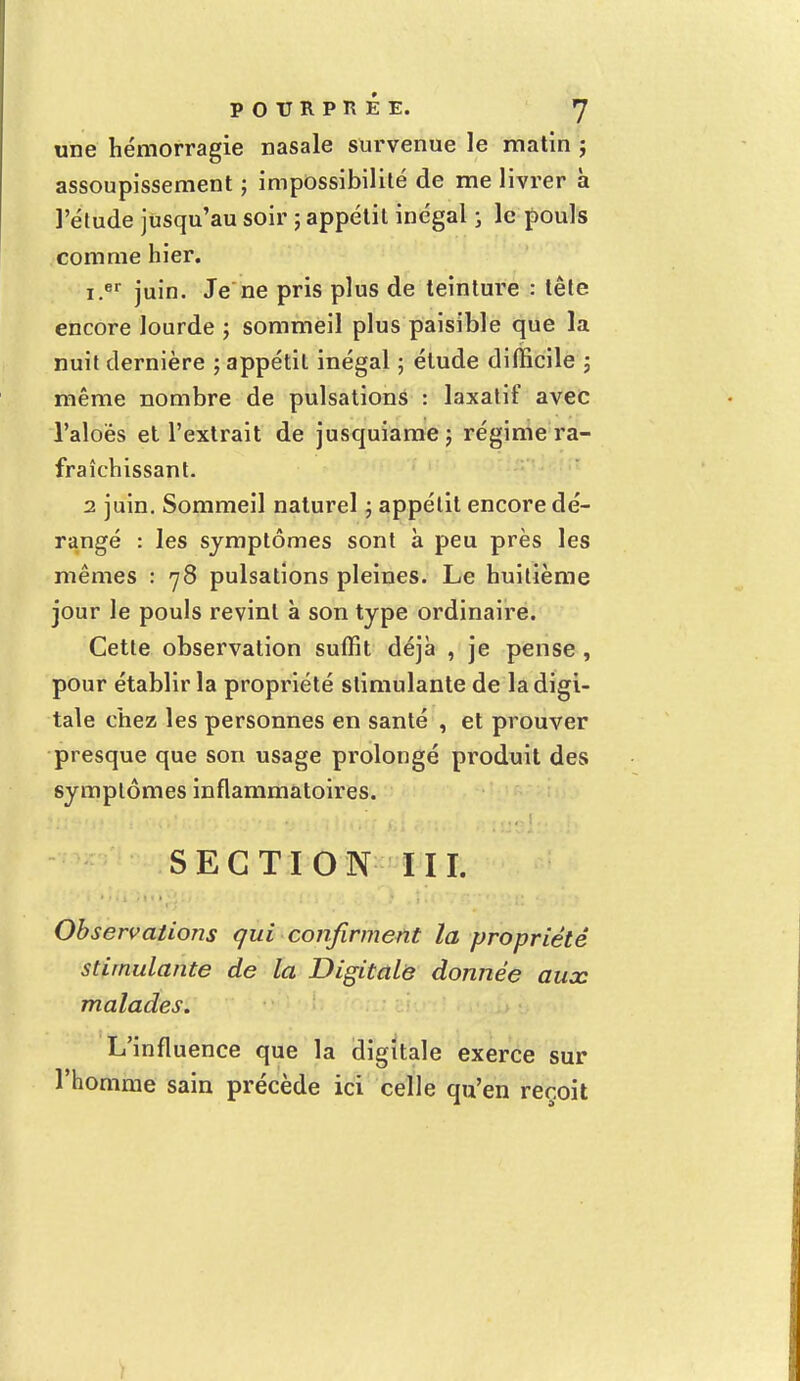 une hémorragie nasale survenue le matin j assoupissement ; impossibilité de me livrer à l'étude jusqu'au soir ; appétit inégal ; le pouls comme hier. i.er juin. Je ne pris plus de teinture : tête encore lourde ; sommeil plus paisible que la nuit dernière ; appétit inégal ; étude difficile ; même nombre de pulsations : laxatif avec l'aloès et l'extrait de jusquiame; régime ra- fraîchissant. 2 juin. Sommeil naturel ; appétit encore dé- rangé : les symptômes sont à peu près les mêmes : 78 pulsations pleines. Le huitième jour le pouls revint à son type ordinaire. Cette observation suffit déjà , je pense , pour établir la propriété stimulante de la digi- tale chez les personnes en santé , et prouver presque que son usage prolongé produit des symptômes inflammatoires. SECTION III. Observations qui confirment la propriété stimulante de la Digitale donnée aux malades. L'influence que la digitale exerce sur l'homme sain précède ici celle qu'en reçoit