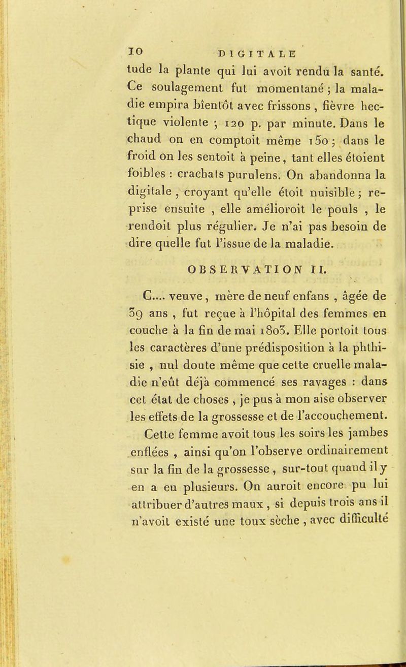 tude la plante qui lui avoit rendu la santé. Ce soulagement fut momentané ; la mala- die empira bientôt avec frissons , fièvre hec- tique violente • 120 p. par minute. Dans le chaud on en comptoit même i5o; clans le froid on les sentoit à peine, tant elles étoient faibles : crachats purulens. On abandonna la digitale , croyant qu'elle étoit nuisible ; re- prise ensuite , elle amélioroit le pouls , le rendoil plus régulier. Je n'ai pas besoin de dire quelle fut l'issue de la maladie. OBSERVATION II. G...', veuve, mère de neuf enfans , âgée de 39 ans , fut reçue à l'hôpital des femmes en couche à la fin de mai i8o3. Elle portoit tous les caractères d'une prédisposition à la phthi- sie , nul doute même que cette cruelle mala- die n'eût déjà commencé ses ravages : dans cet état de choses , je pus à mon aise observer les effets de la grossesse et de l'accouchement. Cette femme avoit tous les soirs les jambes enflées , ainsi qu'on l'observe ordinairement sur la fin de la grossesse, sur-tout quaud il y en a eu plusieurs. On auroit encore pu lui attribuer d'autres maux , si depuis trois ans il navoit existé une toux sèche , avec difficulté