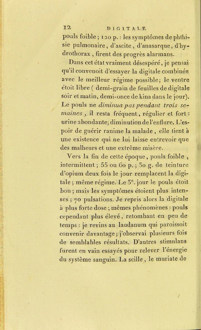 pouls foible ; 120 p. : les symptômes dephthi- sie pulmonaire, d'ascite , d'anasarque, d'hy- drothorax , firent des progrès alarmans. Dans cet état vraiment désespéré, je pensai qu'il convenoit d'essayer la digitale combinée avec le meilleur régime possible ; le ventre étoit libre ( demi-grain de feuilles de digitale soir et malin, demi-once de kina dans le jour). Le pouls ne diminua pas pendant trois se- maines , il resta fréquent, régulier et fort : urine abondante; diminution de l'enflure. L'es- poir de guérir ranime la malade , elle tient à une existence qui ne lui laisse entrevoir que des malheurs et une extrême misère. Vers la fin de celte époque, pouls foible , intermittent ; 55 ou 60 p. ; 3o g. de teinture d'opium deux fois le jour remplacent la digi- tale ; même régime. Le 3e. jour le pouls étoit bon ; mais les symptômes étoient plus inten- ses ; 70 pulsations. Je repris alors la digitale à plus forte dose -, mêmes phénomènes : pouls cependant plus élevé, retombant en peu de temps : je revins au laudanum qui paroissoit convenir davantage ; j'observai plusieurs fois de semblables résultats. D'autres stimulans furent en vain essayés pour relever l'énergie du système sanguin. La scille , le muriale de /