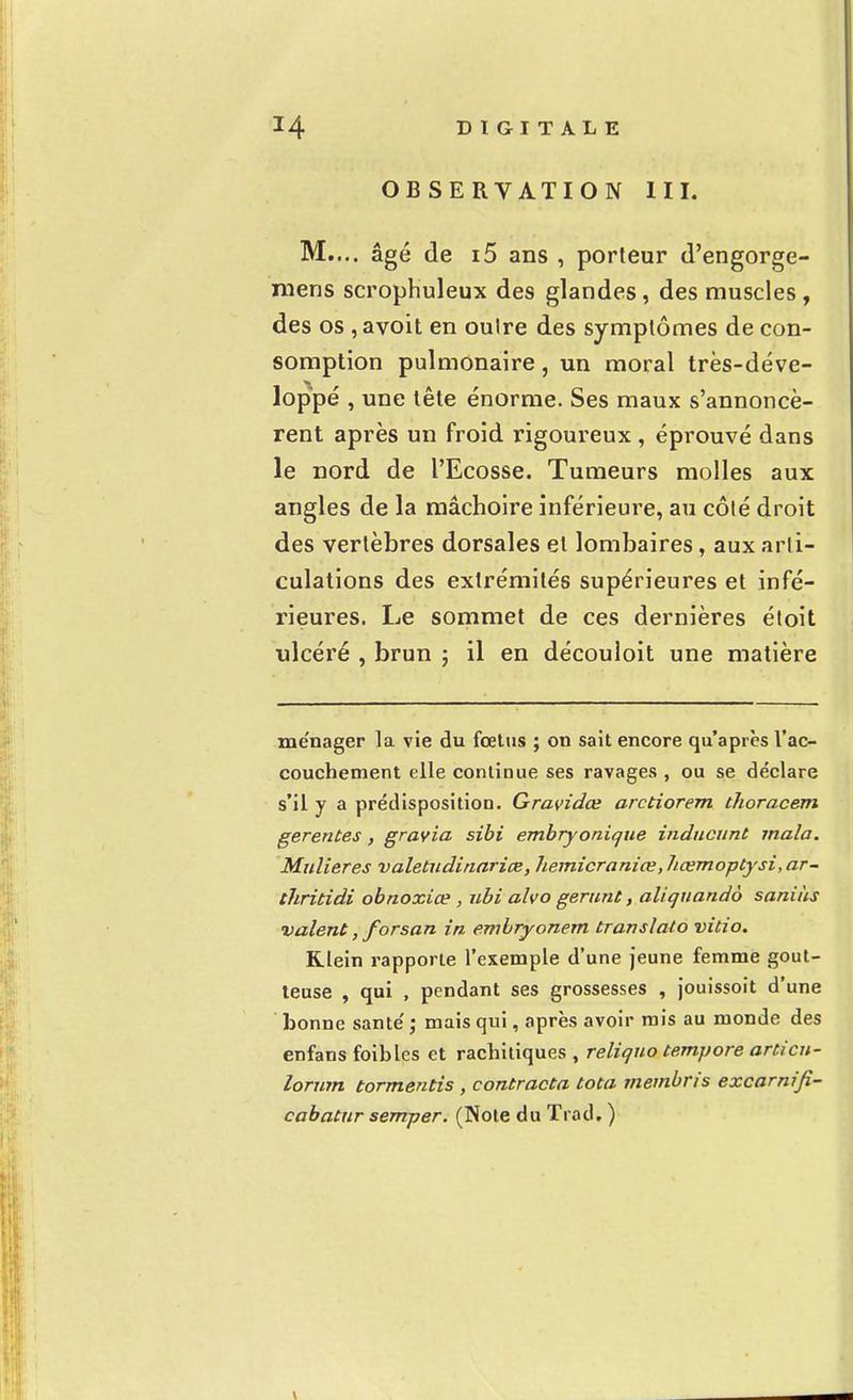 OBSERVATION III. M.... âgé de i5 ans , porteur d'engorge- mens scrophuleux des glandes, des muscles, des os , avoit en oulre des symptômes de con- somption pulmonaire, un moral très-déve- loppé , une tête énorme. Ses maux s'annoncè- rent après un froid rigoureux , éprouvé dans le nord de l'Ecosse. Tumeurs molles aux angles de la mâchoire inférieure, au côté droit des vertèbres dorsales et lombaires, aux arti- culations des extrémités supérieures et infé- rieures. Le sommet de ces dernières étoit ulcéré , brun ; il en découloit une matière ménager la vie du fœtus ; on sait encore qu'après l'ac- couchement elle continue ses ravages , ou se déclare s'il y a prédisposition. Gravidœ arctiorem thoracem gerentes, gravia sibi embryonique inducunt mala. Midieres valetiidinariœ, hemicraniœ, hœmoptysi, ar- thritidi obnoxiœ , ubi alvo gérant, aliquando saniùs valent, forsan in embryonem translate» vitio. Klein rapporte l'exemple d'une jeune femme gout- teuse , qui , pendant ses grossesses , jouissoit d'une bonne santé' ; mais qui, après avoir mis au monde des enfans foibles et rachitiques , reliquo tempore articu- lorum tormentis , contracta tota membris excarnifi- cabatnr semper. (Note du Trad. )