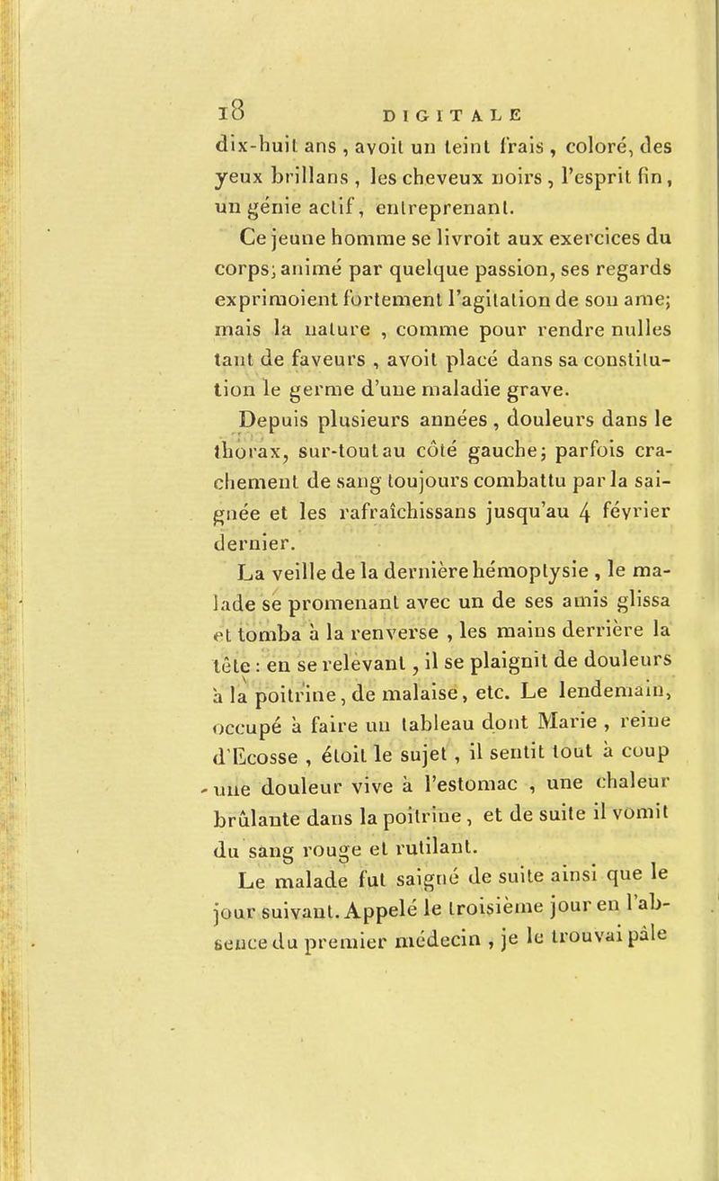 dix-huit ans , avoit un leint irais , coloré, des yeux brillans , les cheveux noirs , l'esprit fin , un génie actif, entreprenant. Ce jeune homme se livroit aux exercices du corps; animé par quelque passion, ses regards exprimoient fortement l'agitation de son arae; mais la nature , comme pour rendre nulles tant de faveurs , avoit placé dans sa constitu- tion le germe d'une maladie grave. Depuis plusieurs années, douleurs dans le thorax, sur-tout au côté gauche ; parfois cra- chement de sang toujours combattu par la sai- gnée et les rafraîchissans jusqu'au 4 février dernier. La veille de la dernière hémoptysie , le ma- lade se promenant avec un de ses amis glissa et tomba à la renverse , les mains derrière la tête : en se relevant j il se plaignit de douleurs a la poitrine, de malaise, etc. Le lendemain, occupé à faire un tableau dont Marie , reine d'Ecosse , éloil le sujet , il sentit tout à coup - une douleur vive à l'estomac , une chaleur brûlante dans la poitrine , et de suite il vomit du sang rouge et rutilant. Le malade fut saigné de suite ainsi que le jour suivant. Appelé le troisième jour en l'ab- sence du premier médecin , je le trouvai pâle
