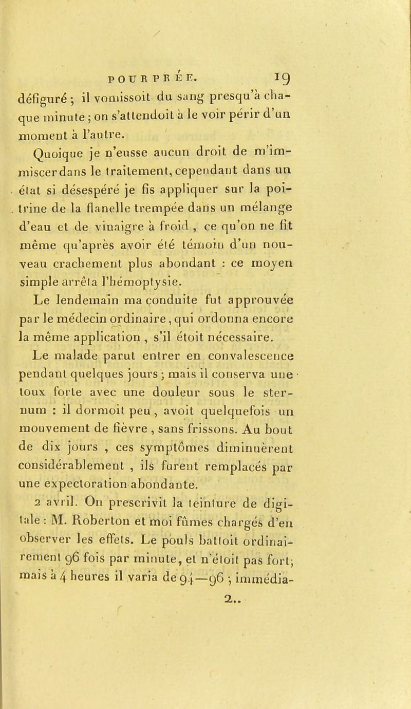 défiguré ; il vomissoit du sang presqu'à cha- que minute ; on s'atlendoit à le voir périr d'un moment à l'autre. Quoique je n'eusse aucun droit de m'im- miscerdans le traitement, cependant dans un état si désespéré je fis appliquer sur la poi- trine de la flanelle trempée dans un mélange d'eau et de vinaigre à froid , ce qu'on ne fit même qu'après avoir été témoin d'un nou- veau crachement plus abondant : ce moyen simple arrêta l'hémoptysie. Le lendemain ma conduite fut approuvée par le médecin ordinaire, qui ordonna encore la même application , s'il étoit nécessaire. Le malade parut entrer en convalescence pendant quelques jours ; mais il conserva une toux forte avec une douleur sous le ster- num : il dormoit peu, avoit quelquefois un mouvement de fièvre , sans frissons. Au bout de dix jours , ces symptômes diminuèrent considérablement , ils furent remplacés par une expectoration abondante. 2 avril. On prescrivit la teinture de digi- tale : M. Roberton et moi fûmes chargés d'en observer les effets. Le pouls batloit ordinai- rement 96 fois par minute, et n etoit pas fort; mais à 4 heures il varia de 94—96 -, immédia- 2..