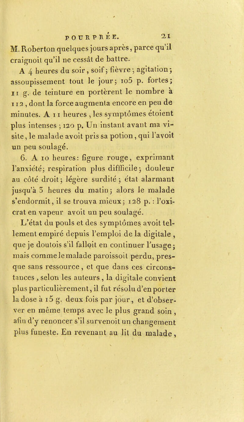 M. Roberton quelques jours après, parce qu'il craignoil qu'il ne cessât de battre. A 4 heures du soir, soif ; fièvre ; agitation ; assoupissement tout le jour; io5 p. fortes; ii g. de teinture en portèrent le nombre à ii3 , dont la force augmenta encore en peu de minutes. An heures , les symptômes étoient plus intenses ; 120 p. Un instant avant ma vi- site, le malade avoit pris sa potion, qui l'avoit un peu soulagé. 6. A 10 heures: figure rouge, exprimant l'anxiété; respiration plus diffficile; douleur au côté droit ; légère surdité ; état alarmant jusqu'à 3 heures du matin ; alors le malade s'endormit, il se trouva mieux; 128 p. : l'oxi- crat en vapeur avoit un peu soulagé. L'état du pouls et des symptômes avoit tel- lement empiré depuis l'emploi de la digitale , que je doutois s'il falloit en continuer l'usage; mais comme le malade paroissoit perdu, pres- que sans ressource, et que dans ces circons- tances , selon les auteurs , la digitale convient plus particulièrement, il fut résolu d'en porter la dose à i5 g. deux fois par jour, et d'obser- ver en même temps avec le plus grand soin , afin d'y renoncer s'il survenoit un changement plus funeste. En revenant au lit du malade,
