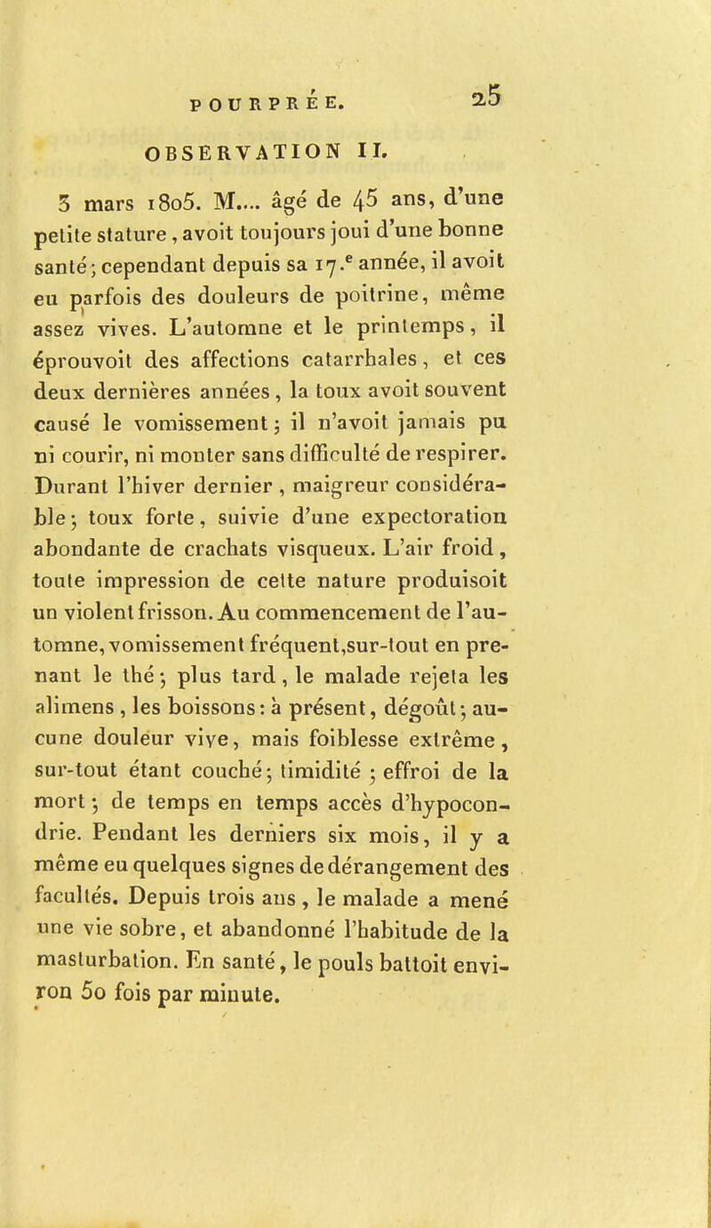 OBSERVATION II. 5 mars i8o5. M.... âgé de 45 ans, d'une pelite stature, avoit toujours joui d'une bonne santé; cependant depuis sa 17* année, il avoit eu parfois des douleurs de poitrine, même assez vives. L'automne et le printemps, il éprouvoit des affections catarrhales, et ces deux dernières années , la toux avoit souvent causé le vomissement ; il n'avoit jamais pu ni courir, ni monter sans difficulté de respirer. Durant l'hiver dernier , maigreur considéra- ble ; toux forte, suivie d'une expectoration abondante de crachats visqueux. L'air froid, toute impression de cette nature produisoit un violent frisson. Au commencement de l'au- tomne, vomissement fréquent,sur-tout en pre- nant le thé -, plus tard, le malade rejeta les alimens , les boissons: à présent, dégoût - au- cune douleur vive, mais foiblesse extrême, sur-tout étant couché; timidité ; effroi de la mort •, de temps en temps accès d'hypocon- drie. Pendant les derniers six mois, il y a même eu quelques signes de dérangement des facultés. Depuis trois ans , le malade a mené une vie sobre, et abandonné l'habitude de la masturbation. En santé, le pouls battoit envi- ron 5o fois par minute.