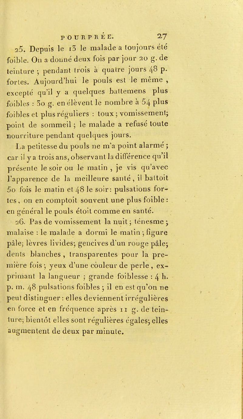 25. Depuis le i3 le malade a toujours été faible. Ou a donné deux fois par jour 20 g. de teinture -, pendant trois à quatre jours 48 p. fortes. Aujourd'hui le pouls est le même , excepté qu'il y a quelques baltemens plus foibles : 3o g. en élèvent le nombre à 54 plus foibles et plus réguliers : toux ; vomissement; point de sommeil ; le malade a refusé toute nourriture pendant quelques jours. La petitesse du pouls ne m'a point alarmé ; car il y a trois ans, observant la différence qu'il présente le soir ou le malin , je vis qu'avec l'apparence de la meilleure santé, il baltoit 5o fois le matin et 48 le soir: pulsations for- tes, on en comptoit souvent une plus foible : en général le pouls étoit comme en santé. 26. Pas de vomissement la nuit ; ténesme ; malaise : le malade a dormi le matin -, figure pâle; lèvres livides; gencives d'un rouge pâle; dents blanches , transparentes pour la pre- mière fois ; yeux d'une couleur de perle , ex- primant la langueur ; grande foiblesse : 4 h. p. m. 48 pulsations foibles ; il en est qu'on ne peut distinguer : elles deviennent irrégulières en force et en fréquence après 11 g. de tein- ture; bientôt elles sont régulières égales; elles augmentent de deux par minute.