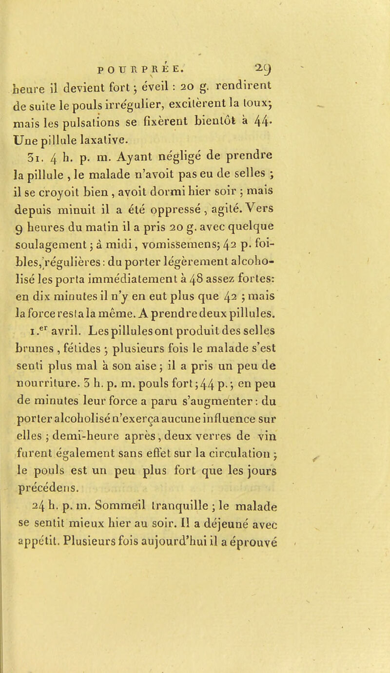 heure il devient fort j éveil : 20 g. rendirent de suite le pouls irrégulier, excitèrent la toux; mais les pulsations se fixèrent bientôt à 44. Une pillule laxative. 5i. 4 h. p. m. Ayant négligé de prendre la pillule , le malade n'avoit pas eu de selles ; il se croyoit bien , avoit dormi hier soir ; mais depuis minuit il a été oppressé, agité.Vers 9 heures du matin il a pris 20 g. avec quelque soulagement ; à midi, vomissemens; 42 P- ^ol~ bles,régulières : du porter légèrement alcoho- lisé les porta immédiatement à 48 assez fortes: en dix minutes il n'y en eut plus que 42 ; mais la force resta la même. A prendre deux pillules. i.er avril. Les pillules ont produit des selles brunes , fétides ; plusieurs fois le malade s'est senti plus mal à son aise ; il a pris un peu de nourriture. 5 h. p. m. pouls fort ; 44 P- > en Peu de minutes leur force a paru s'augmenter : du porter alcoholisé n'exerça aucune influence sur elles ; demi-heure après, deux verres de vin furent également sans effet sur la circulation ; le pouls est un peu plus fort que les jours précédeus. 24 h. p. m. Sommeil tranquille ; le malade se sentit mieux hier au soir. Il a déjeuné avec appétit. Plusieurs fois aujourd'hui il a éprouvé