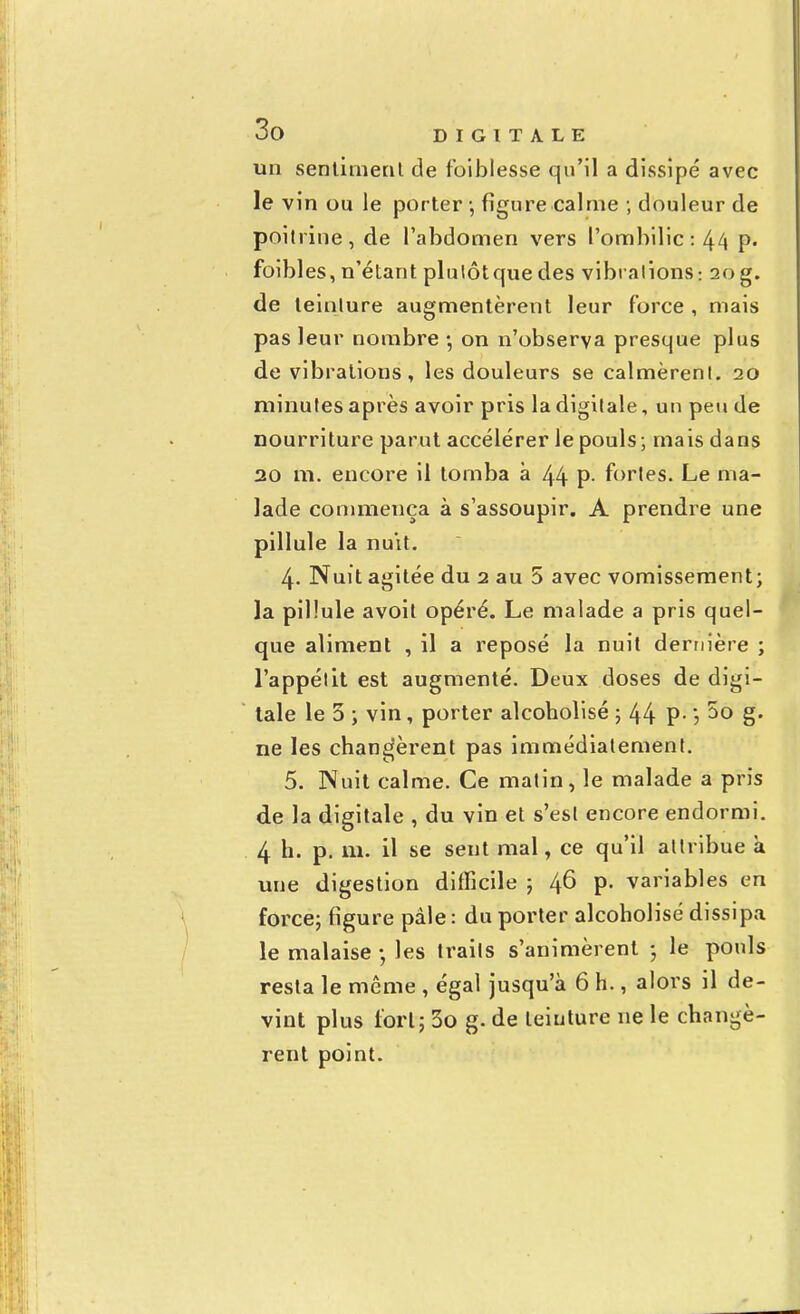 un sentiment de foibles.se qu'il a dissipé avec le vin ou le porter -, figure calme ; douleur de poitrine, de l'abdomen vers l'ombilic: 44 p. faibles, n'étant plulôtque des vibrations; 20 g. de teinlure augmentèrent leur force , mais pas leur nombre -, on n'observa presque plus de vibrations, les douleurs se calmèrent. 20 minutes après avoir pris la digitale, un peu de nourriture parut accélérer le pouls; mais dans 20 m. encore il tomba à 44 P- fortes. Le ma- lade commença à s'assoupir. A prendre une pillule la nuit. 4. Nuit agitée du 2 au 5 avec vomissement; la pillule avoit opéré. Le malade a pris quel- que aliment , il a reposé la nuit dernière ; l'appétit est augmenté. Deux doses de digi- tale le 3 ; vin, porter alcoholisé ; 44 P- '■> g- ne les changèrent pas immédiatement. 5. Nuit calme. Ce matin, le malade a pris de la digitale , du vin et s'est encore endormi. 4 h. p. m. il se sent mal, ce qu'il attribue à une digestion difficile ; 46 p. variables en force; figure pâle : du porter alcoholisé dissipa le malaise • les traits s'animèrent ; le pouls resta le même , égal jusqu'à 6 h., alors il de- vint plus fort; 3o g. de teinture ne le changè- rent point.