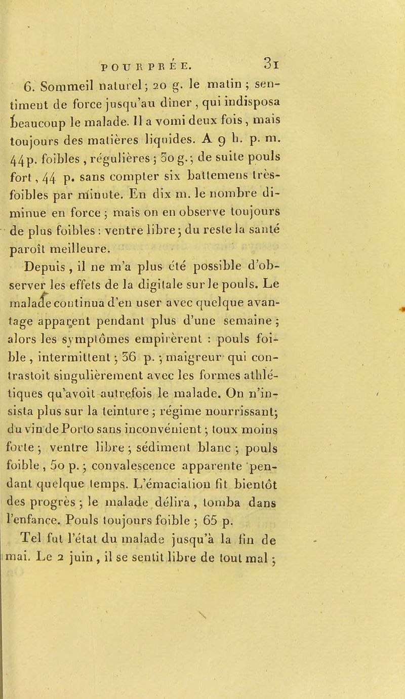 6. Sommeil naturel; 20 g. le malin ; sen- timent de force jusqu'au dîner , qui indisposa beaucoup le malade. 11 a vomi deux fois, mais toujours des matières liquides. A 9 h. p. m. 44p. foibles , régulières; 5og.; de suite pouls fort, 44 p. sans compter six ballemens très- foibles par minute. En dix m. le nombre di- minue en force ; mais on en observe toujours de plus foibles : ventre libre 3 du reste la santé paroît meilleure. Depuis , il ne m'a plus été possible d'ob- server les effets de la digitale sur le pouls. Le malade continua d'en user avec quelque avan- tage apparent pendant plus d'une semaine; alors les symptômes empirèrent : pouls foi- ble , intermittent ; 56 p. ; maigreur qui con- trastoit singulièrement avec les formes athlé- tiques qu*avoil autrefois le malade. On n'in- sista plus sur la teinture ; régime nourrissant; du vin de Porto sans inconvénient ; toux moins forte; ventre libre ; sédiment blanc; pouls foible , 5o p. ; convalescence apparente pen- dant quelque lemps. L'émacialiou fit bientôt des progrès ; le malade délira , tomba dans l'enfance. Pouls toujours foible ; 65 p. Tel fut l'état du malade jusqu'à la lin de mai. Le 2 juin , il se sentit libre de tout mal 3