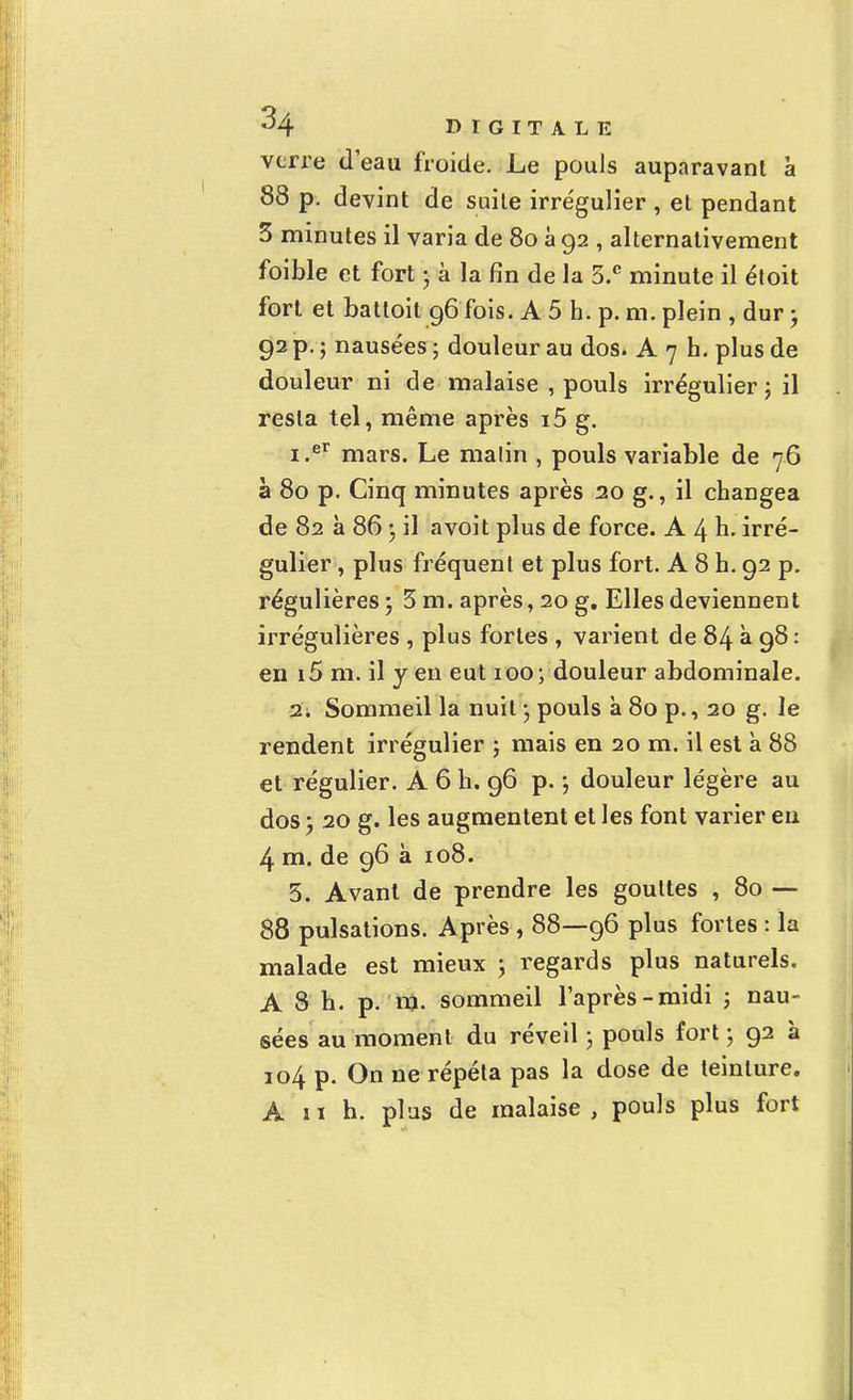 verre d'eau froide. Le pouls auparavant à 88 p. devint de suite irrégulier , et pendant 5 minutes il varia de 8o à 92 , alternativement foible et fort • à la fin de la 3.e minute il étoit fort et batloit 96 fois. A 5 h. p. m. plein , dur ; 92 p. ; nausées ; douleur au dos. A 7 h. plus de douleur ni de malaise , pouls irrégulier; il resta tel, même après i5 g. 1. er mars. Le malin , pouls variable de 76 à 80 p. Cinq minutes après 20 g., il changea de 82 a 86 • il avoit plus de force. A 4 h. irré- gulier , plus fréquent et plus fort. A 8 h. 92 p. régulières ; 3 m. après, 20 g. Elles deviennent irrégulières , plus fortes , varient de 84 à 98 : en i5 m. il y en eut 100; douleur abdominale. 2. Sommeil la nuit ; pouls à 80 p., 20 g. le rendent irrégulier ; mais en 20 m. il est à 88 et régulier. A 6 h. 96 p. \ douleur légère au dos 'y 20 g. les augmentent et les font varier eu 4 m. de 96 à 108. 5. Avant de prendre les gouttes , 80 — 88 pulsations. Après , 88—96 plus fortes : la malade est mieux ; regards plus naturels. A 8 h. p. m. sommeil l'après-midi ; nau- sées au moment du réveil ; pouls fort ; 92 à 104 p. On ne répéta pas la dose de teinture. A il h. plus de malaise, pouls plus fort