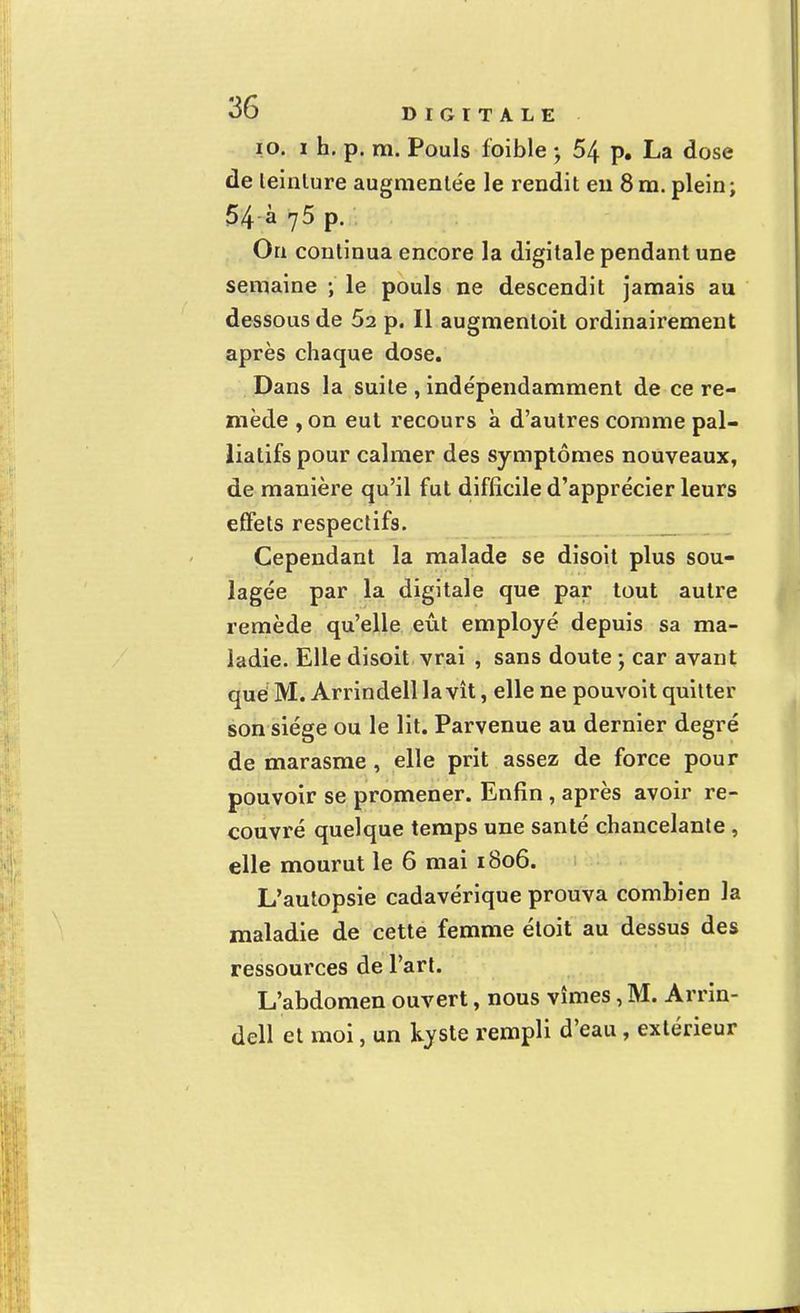 10. i h. p. m. Pouls foible $ 54 p. La dose de leinlure augmentée le rendit en 8m. plein; 54 à 75 p. On continua encore la digitale pendant une semaine ; le pouls ne descendit jamais au dessous de 52 p. Il augmentoit ordinairement après chaque dose. Dans la suite , indépendamment de ce re- mède , on eut recours à d'autres comme pal- liatifs pour calmer des symptômes nouveaux, de manière qu'il fut difficile d'apprécier leurs effets respectifs. Cependant la malade se disoit plus sou- lagée par la digitale que par tout autre remède qu'elle eût employé depuis sa ma- ladie. Elle disoit vrai , sans doute ; car avant qué M. Arrindell la vît, elle ne pouvoit quitter son siège ou le lit. Parvenue au dernier degré de marasme , elle prit assez de force pour pouvoir se promener. Enfin, après avoir re- couvré quelque temps une santé chancelante , elle mourut le 6 mai 1806. L'autopsie cadavérique prouva combien la maladie de cette femme étoit au dessus des ressources de l'art. L'abdomen ouvert, nous vîmes, M. Arrin- dell et moi, un kyste rempli d'eau, extérieur