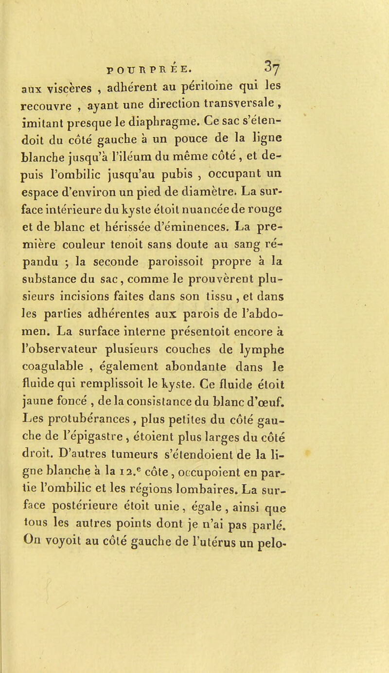 aux viscères , adhérent au péritoine qui les recouvre , ayant une direction transversale , imitant presque le diaphragme. Ce sac s'éten- doit du côté gauche à un pouce de la ligne blanche jusqu'à l'iléum du même côté , et de- puis l'ombilic jusqu'au pubis , occupant un espace d'environ un pied de diamètre. La sur- face intérieure du kyste étoit nuancée de rouge et de blanc et hérissée d'éminences. La pre- mière couleur tenoit sans doute au sang ré- pandu ; la seconde paroissoit propre à la substance du sac, comme le prouvèrent plu- sieurs incisions faites dans son tissu , et dans les parties adhérentes aux parois de l'abdo- men. La surface interne présentoit encore à l'observateur plusieurs couches de lymphe coagulable , également abondante dans le fluide qui remplissoit le kyste. Ce fluide étoit jaune foncé , de la consistance du blanc d'œuf. Les protubérances , plus petites du côté gau- che de l'épigastre , étoient plus larges du côté droit. D'autres tumeurs s'étendoienl de la li- gne blanche à la ia.e côte, occupoient en par- tie l'ombilic et les régions lombaires. La sur- face postérieure étoit unie , égale , ainsi que tous les autres points dont je n'ai pas parlé. On voyoit au côté gauche de l'utérus un pelo-