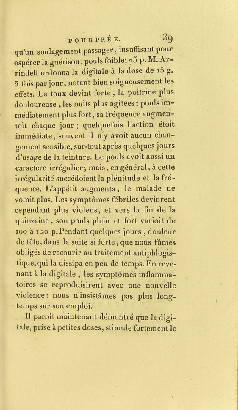 qu'un soulagement passager, insuffisant pour espérer la guérison : pouls foible; 75 p. M. Ar- rindell ordonna la digitale â la dose de i5 g. 3 fois par jour, notant bien soigneusement les effets. La toux devint forte, la poitrine plus douloureuse , les nuits plus agitées : pouls im- médiatement plus fort, sa fréquence augmen- toit chaque jour ; quelquefois l'action étoit immédiate, souvent il n'y avoit aucun chan- gement sensible, sur-tout après quelques jours d'usage de la teinture. Le pouls avoit aussi un caractère irrégulier ; mais, en général, à cette irrégularité succédoientla plénitude el la fré- quence. L'appétit augmenta, le malade ne vomit plus. Les symptômes fébriles devinrent cependant plus violens, et vers la fin de la quinzaine, son pouls plein et fort varioit de 100 à 120 p.Pendant quelques jours , douleur de tête, dans la suite si forte, que nous fûmes obligés de recourir au traitement antiphlogis- tique,qui la dissipa en peu de temps. En reve- nant à la digitale , les symptômes inflamma- toires se reproduisirent avec une nouvelle violence: nous n'insistâmes pas plus long- temps sur son emploi. Il paroît maintenant démontré que la digi- tale, prise à petites doses, stimule fortement le