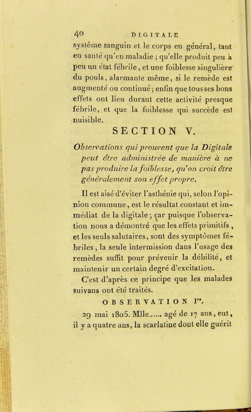 système sanguin et le corps en général, tant en santé qu'en maladie ; qu'elle produit peu a peu un état fébrile, et une foiblesse singulière du pouls, alarmante même, si le remède est augmenté ou continué - enfin que tousses bons effets ont lieu durant cette activité presque fébrile, et que la foiblesse qui succède est nuisible. SECTION V. Observations qui prouvent que la Digitale peut être administrée de manière à ne pas produire la foiblesse, qu'on croit être généralement son effet propre. Il est aisé d'éviter l'asthénie qui, selon l'opi- nion commune, est le résultat constant et im- médiat de la digitale • car puisque l'observa- tion nous a démontré que les effets primitifs , et les seuls salutaires, sont des symptômes fé- briles , la seule intermission dans l'usage des remèdes suffit pour prévenir la débilité, et maintenir un certain degré d'excitation. C'est d'après ce principe que les malades suivans ont été traités. OBSERVATION I. 29 mai i8o5. Mlle âgé de 17 ans, eut, il y a quatre ans, la scarlatine dont elle guérit