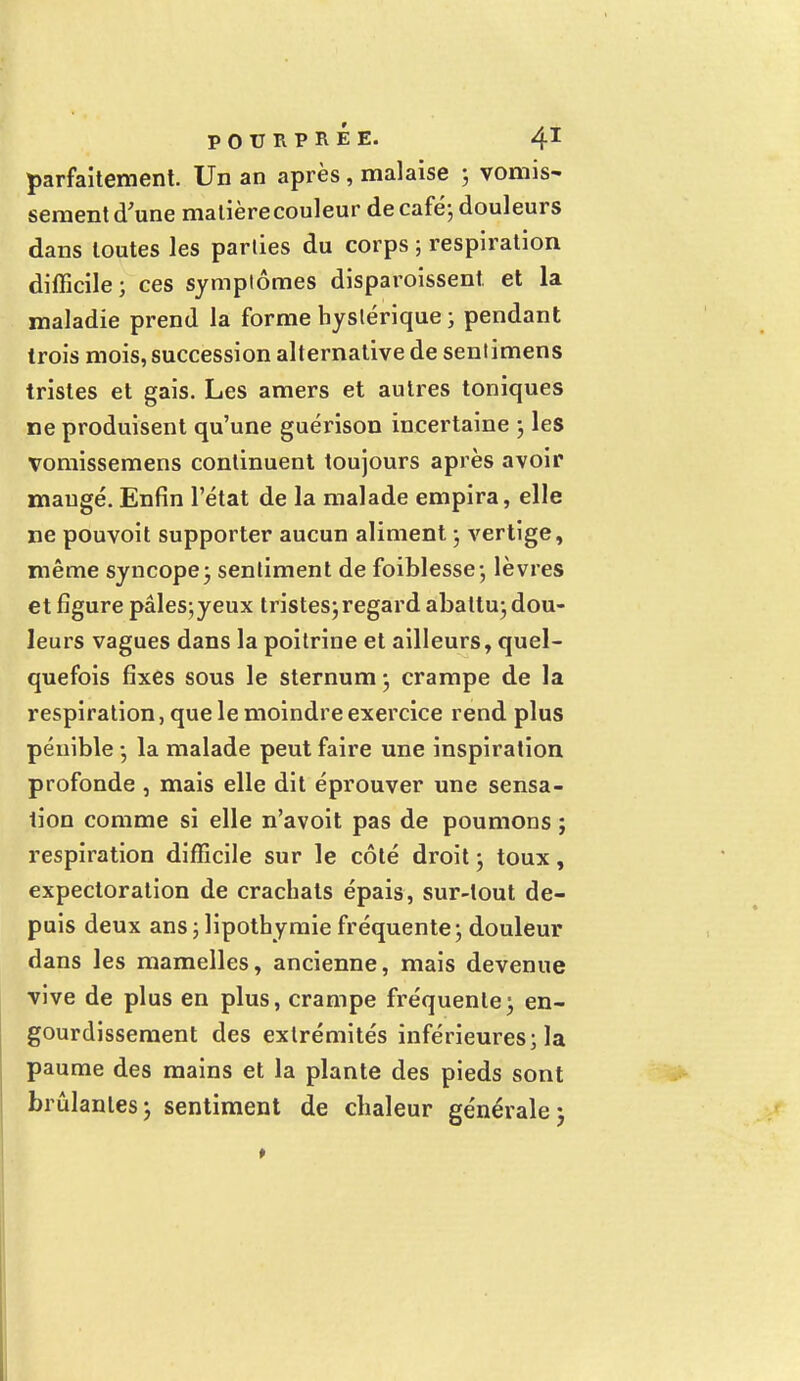 parfaitement. Un an après, malaise ; vomis- sèment d'une matière couleur de café; douleurs dans toutes les parties du corps ; respiration difficile; ces symptômes disparoissent et la maladie prend la forme hystérique ; pendant trois mois, succession alternative de sentimens tristes et gais. Les amers et autres toniques ne produisent qu'une guérison incertaine ; les vomissemens continuent toujours après avoir mangé. Enfin l'état de la malade empira, elle ne pouvoit supporter aucun aliment ; vertige, même syncope; sentiment de foiblesse; lèvres et figure pâles;yeux tristes;regard abattu; dou- leurs vagues dans la poitrine et ailleurs, quel- quefois fixes sous le sternum ; crampe de la respiration, que le moindre exercice rend plus pénible ; la malade peut faire une inspiration profonde , mais elle dit éprouver une sensa- tion comme si elle n'avoit pas de poumons ; respiration difficile sur le côté droit ; toux, expectoration de crachats épais, sur-tout de- puis deux ans ; lipothymie fréquente ; douleur dans les mamelles, ancienne, mais devenue vive de plus en plus, crampe fréquente ; en- gourdissement des extrémités inférieures; la paume des mains et la plante des pieds sont brûlantes; sentiment de chaleur généralej
