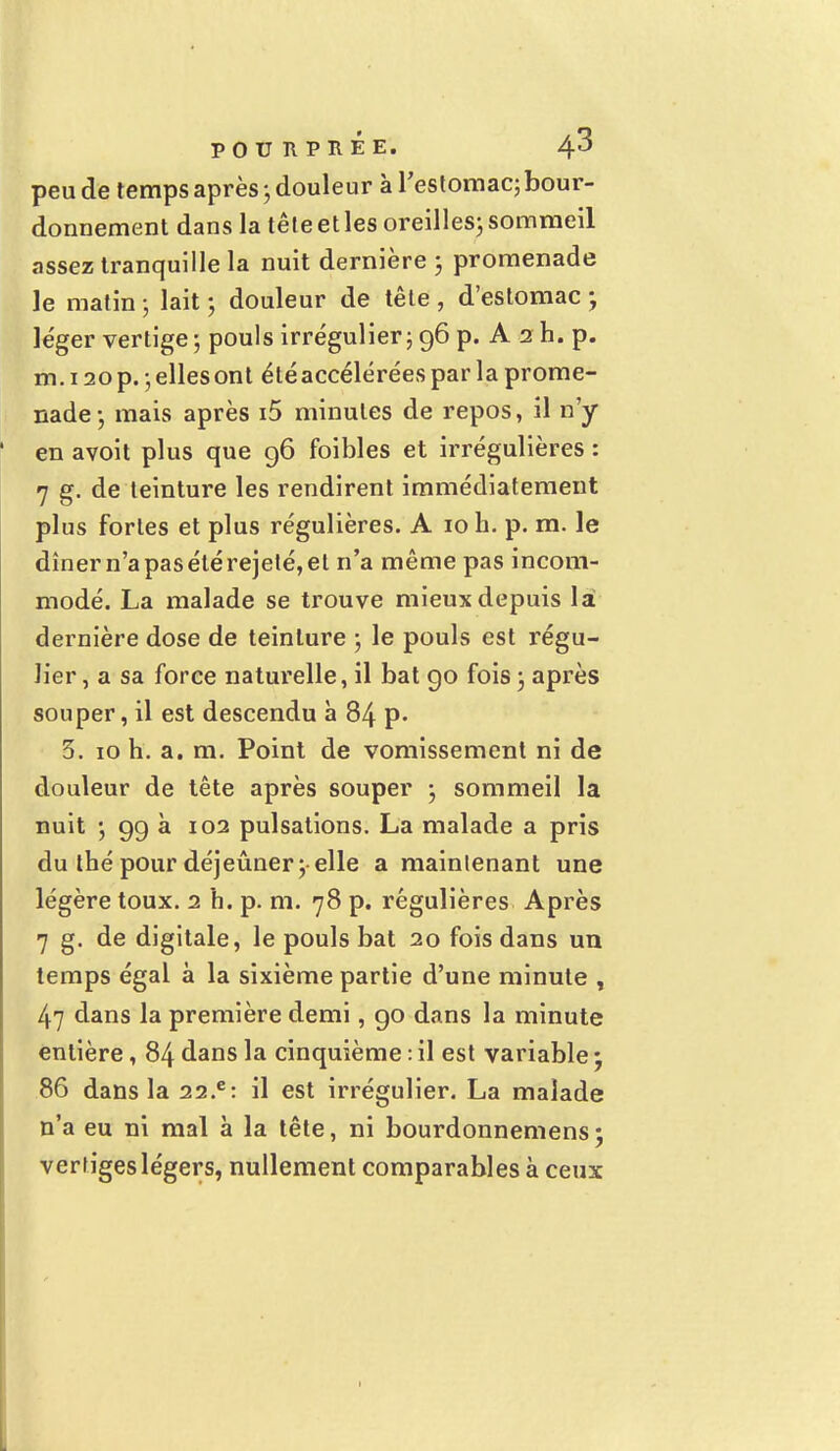 peu de temps après 5 douleur à l'estomac; bour- donnement dans la tête et les oreilles; sommeil assez tranquille la nuit dernière ; promenade le matin ; lait ; douleur de tête , d'estomac ; le'ger vertige-, pouls irrégulier; 96 p. A 2 h. p. m. 120 p. ; elles ont été accélérées par la prome- nade; mais après i5 minutes de repos, il n'y en avoit plus que 96 foibles et irrégulières : 7 g. de teinture les rendirent immédiatement plus fortes et plus régulières. A 10 h. p. m. le dîner n'a pas été rejeté, et n'a même pas incom- modé. La malade se trouve mieux depuis la dernière dose de teinture ; le pouls est régu- lier , a sa force naturelle, il bat 90 fois ; après souper, il est descendu h 84 p. 5. 10 h. a. m. Point de vomissement ni de douleur de tête après souper ; sommeil la nuit ; 99 à 102 pulsations. La malade a pris du thé pour déjeûner y elle a maintenant une légère toux. 2 h. p. m. 78 p. régulières Après 7 g. de digitale, le pouls bat 20 fois dans un temps égal à la sixième partie d'une minute , 47 dans la première demi, go dans la minute entière, 84 dans la cinquième : il est variable 5 86 dans la 22.c: il est irrégulier. La malade n'a eu ni mal à la tête, ni bourdonnemens; vertiges légers, nullement comparables à ceux