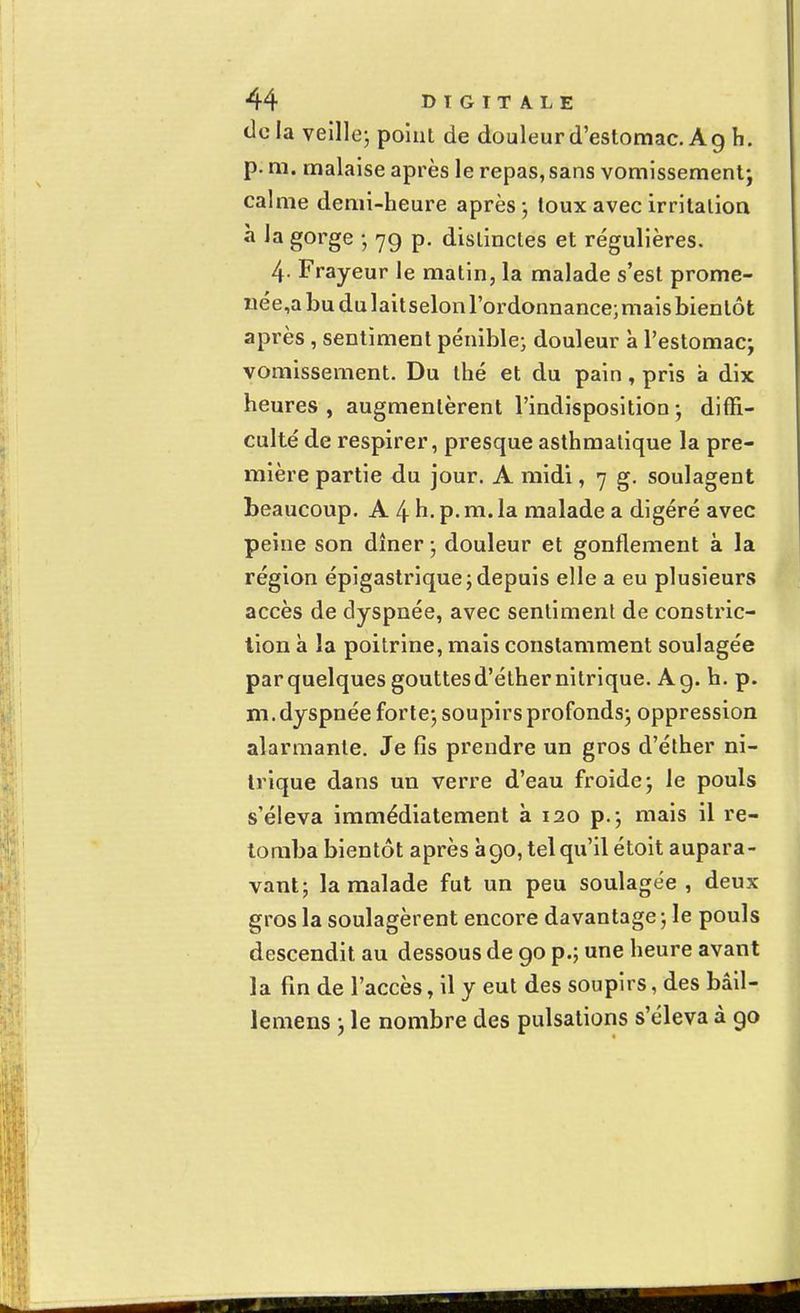 tic la veille; point de douleur d'estomac. A g h. p. m. malaise après le repas, sans vomissement; calme demi-heure après; toux avec irritation à la gorge ; 79 p. distinctes et régulières. 4- Frayeur le matin, la malade s'est prome- née^ bu du lait selon l'ordonnance; mais bientôt après , sentiment pénible; douleur à l'estomac; vomissement. Du thé et du pain, pris à dix heures, augmentèrent l'indisposition; diffi- culté de respirer, presque asthmatique la pre- mière partie du jour. A midi, 7 g. soulagent beaucoup. A 4 h- P- ni. la malade a digéré avec peine son dîner ; douleur et gonflement à la région épigastrique; depuis elle a eu plusieurs accès de dyspnée, avec sentiment de constric- tion à la poitrine, mais constamment soulagée par quelques gouttes d'éther nitrique. A g. h. p. m. dyspnée forte; soupirs profonds; oppression alarmante. Je fis prendre un gros d'éther ni- trique dans un verre d'eau froide; le pouls s'éleva immédiatement à 120 p.; mais il re- tomba bientôt après à90, tel qu'il étoit aupara- vant; la malade fut un peu soulagée, deux gros la soulagèrent encore davantage ; le pouls descendit au dessous de go p.; une heure avant la fin de l'accès, il y eut des soupirs, des bâil- lemens ; le nombre des pulsations s'éleva à 90