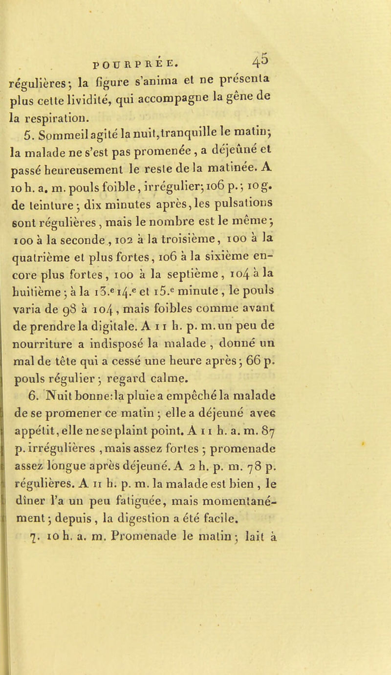 régulières; la figure s'anima el ne présenta plus cette lividité, qui accompagne la gêne de la respiration. 5. Sommeil agité la nuit,tranquille le matin-, la malade ne s'est pas promenée, a déjeuné et passé heureusement le reste de la matinée. A 10 h. a. m. pouls foible, irrégulier; 106 p. ; iog. de teinture; dix minutes après,les pulsations sont régulières, mais le nombre est le même ; ioo à la seconde , 102 à la troisième, 100 à la quatrième et plus fortes, 106 à la sixième en- core plus fortes, 100 à la septième, 104 à la huitième ; à la 13.e i4.e et i5.e minute , le pouls varia de 98 à 104, mais foibles comme avant de prendre la digitale. An h. p. m. un peu de nourriture a indisposé la malade , donné un mal de tête qui a cessé une heure après ; 66 p. pouls régulier ; regard calme. 6. Nuit bonne:la pluie a empêché la malade de se promener ce malin ; elle a déjeuné aveG appétit, elle ne se plaint point. A 11 h. a. m. 87 p. irrégulières , mais assez fortes ; promenade assez longue après déjeuné. A 2 h. p. m. 78 p. régulières. A 11 h. p. m. la malade est bien , le dîner l'a un peu fatiguée, mais momentané- ment ; depuis , la digestion a été facile.