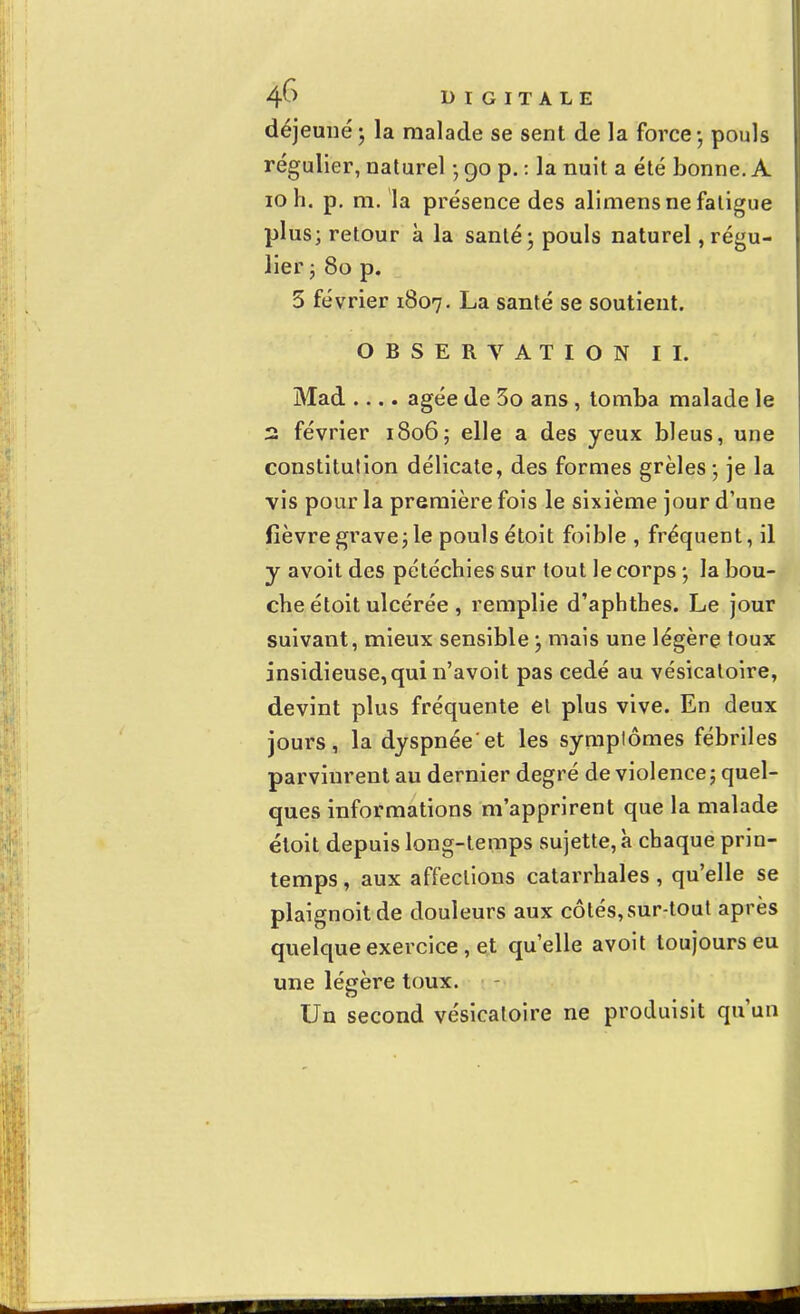 déjeuné - la malade se sent de la force - pouls régulier, naturel • 90 p. : la nuit a été bonne. A 10 h. p. m. la présence des alimens ne fatigue plus; retour à la santé ; pouls naturel régu- lier ; 80 p. 5 février 1807. La santé se soutient. OBSERVATION II. Mad .... âgée de 3o ans , tomba malade le 2 février 1806; elle a des yeux bleus, une constitution délicate, des formes grêles-, je la vis pour la première fois le sixième jour d'une fièvre grave; le pouls étoit foible , fréquent, il y avoit des pétéchies sur tout le corps -, la bou- che étoit ulcérée , remplie d'aphthes. Le jour suivant, mieux sensible ; mais une légère toux insidieuse, qui n'avoit pas cédé au vésicaloire, devint plus fréquente et plus vive. En deux jours, ladyspnée'et les symptômes fébriles parvinrent au dernier degré de violence ; quel- ques informations m'apprirent que la malade étoit depuis long-temps sujette, à chaque prin- temps , aux affections catarrhales, qu'elle se plaignoitde douleurs aux côtés,sur-tout après quelque exercice, et qu'elle avoit toujours eu une légère toux. Un second vésicatoire ne produisit qu'un
