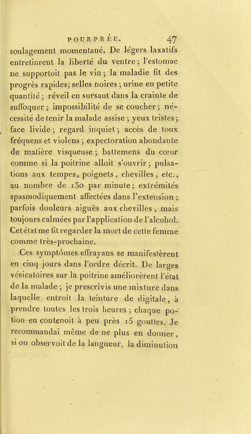 soulagement momentané. De légers laxatifs entretinrent la liberté du ventre ; l'estomac ne supportoit pas le vin-, la maladie fît des progrès rapides; selles noires ; ui'ine en petite quantité ; réveil en sursaut dans la crainte de suffoquer; impossibilité de se coucher; né- cessité de tenir la malade assise ; yeux tristes-, face livide ; regard inquiet j accès de toux fréquens et violens ; expectoration abondante de matière visqueuse ; battemens du cœur comme si la poitrine alloit s'ouvrir ; pulsa- tions aux tempes, poignets, chevilles, etc., au nombre de i3o par minute; extrémités spasmodiquement affectées dans l'extension ; parfois douleurs aiguës aux chevilles , mais toujours calmées par l'application de l'alcohol. Cet étal me fit regarder la mort de cette femme comme très-prochaine. Ces symptômes effrayans se manifestèrent en cinq jours dans l'ordre décrit. De larges vésicatoires sur là poitrine améliorèrent l'état de la malade ; je prescrivis une mixture dans laquelle entroit la teinture de digitale, à prendre toutes les trois heures ; chaque po- tion en contenoit à peu près i5 gouttes. Je recommandai même de ne plus en donner, si on observoitde la langueur, la diminution