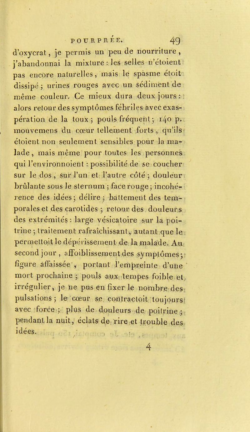 d'oxycrat, je permis un peu de nourriture, j'abandonnai la mixture : les selles n'étoient pas encore naturelles, mais le spasme étoit dissipé ; urines rouges avec un sédiment de même couleur. Ce mieux dura deux jours : alors retour des symptômes fébriles avec exas- pération de la toux; pouls fréquent ; i/[0 p. mouvemens du cœur tellement forts, qu'ils étoient non seulement sensibles pour la ma* lade, mais même pour toutes les personnes qui l'environnoient : possibilité de se coucher sur le dos, sur l'un et l'autre côté ; douleur brûlante sous le sternum ; face rouge ; incohé- rence des idées; délire ; battement des tem- porales et des carotides ; retour des douleurs des extrémités : large vésicatoire sur la poi- trine ; traitement rafraîchissant , autant que le permettojt le dépérissement de la malade. Au second jour , affbiblissementdes symptômes; figure affaissée , portant l'empreinte d'une mort prochaine ; pouls aux tempes foible et . irrégulier, je ne pus en fixer le nombre des pulsations; le' coeur se con.tracloit toujours! avec force ; plus de douleurs de poitrine; pendant la nuit, éclats de rire et trouble des idées.