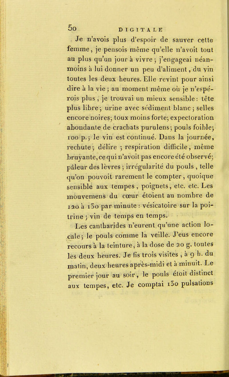 Je n'avois plus d'espoir de sauver cette femme, je pensois même qu'elle n'avoit tout au plus qu'un jour à vivre; j'engageai néan- moins h lui donner un peu d'aliment, du vin toutes les deux heures. Elle revint pour ainsi dire à la vie ; au moment même où je n'espé- rois plus , je trouvai un mieux sensible: tête plus libre; urine avec sédiment blanc; selles encore noires; toux moins forte; expectoration abondante de crachats purulens; pouls foible; 100 p.; le vin est continué. Dans la journée, rechute ; délire ; respiration difficile, même bruyante, ce qui n'avoit pas encoreélé observé; pâleur des lèvres ; irrégularité du pouls , telle qu'on pouvoit rarement le compter, quoique sensible aux tempes, poignets, etc. etc. Les môuvemens du cœur éloient au nombre de i30 à i3o par minute : vésicaloire sur la poi- trine ; vin de temps en temps. Les cantharides n'eurent qu'une action lo- cale ; le pouls comme la veille. J'eus encore recours à la teinture, à la dose de 20 g. toutes les deux heures. Je fis trois visites , à g h. du malin, deux heures après-midi et à minuit. Le premier jour au soir, le pouls étoit distinct aux tempes, etc. Je comptai i5o pulsations