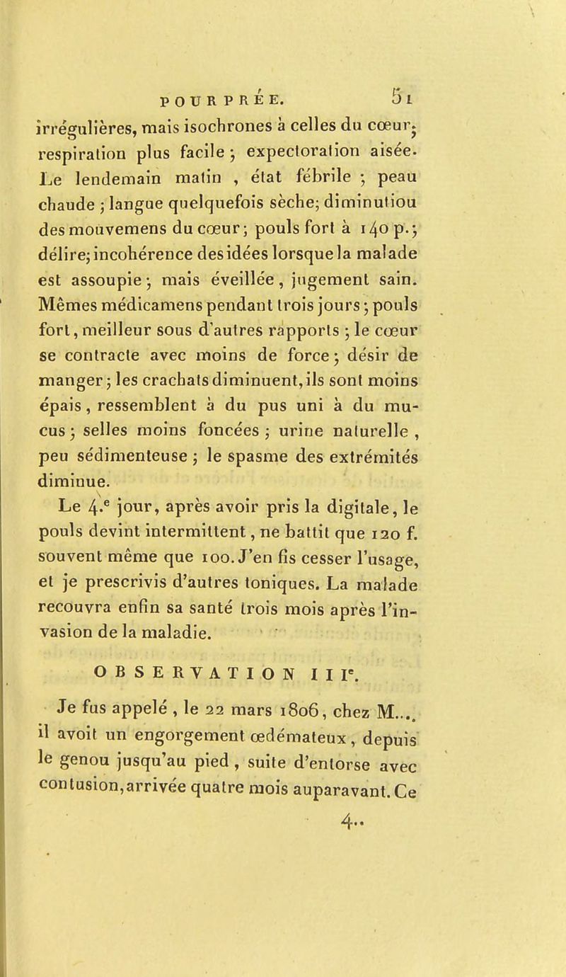 irrégulières, mais isochrones à celles du cœur, respiration plus facile ; expectoralion aisée. Le lendemain matin , état fébrile ; peau chaude ; langue quelquefois sèche; diminutiou des mouvemens du cœur ; pouls fort à 140 p. ; délire; incohérence des idées lorsquela malade est assoupie -, mais éveillée, jugement sain. Mêmes médicamens pendant trois jours ; pouls fort, meilleur sous d'autres rapports ; le cœur se contracte avec moins de force ; désir de manger ; les crachats diminuent, ils sont moins épais, ressemblent à du pus uni à du mu- cus ) selles moins foncées ; urine naturelle , peu sédimenteuse ; le spasme des extrémités diminue. Le 4-e jour, après avoir pris la digitale, le pouls devint intermittent, ne battit que 120 f. souvent même que 100. J'en fis cesser l'usage, et je prescrivis d'autres toniques. La malade recouvra enfin sa santé trois mois après l'in- vasion de la maladie. OBSERVATION II Ie. Je fus appelé , le 22 mars 1806, chez M.... il avoit un engorgement œdémateux, depuis le genou jusqu'au pied, suite d'entorse avec contusion,arrivée quatre mois auparavant. Ce 4..