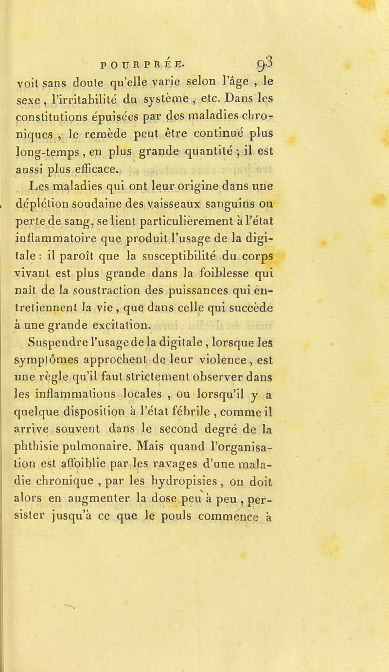 voit sans doute qu'elle varie selon 1 âge , le sexe , l'irritabilité du système , etc. Dans les constitutions épuise'es par des maladies chro- niques , le remède peut être continué plus long-temps , en plus grande quantité ; il est aussi plus efficace. Les maladies qui ont leur origine dans une déplélion soudaine des vaisseaux sanguins ou perte de sang, se lient particulièrement à l'état inflammatoire que produit l'usage de la digi- tale : il paroît que la susceptibilité du corps vivant est plus grande dans la foiblesse qui naît de la soustraction des puissances qui en- tretiennent la vie , que dans celle qui succède à une grande excitation. Suspendre l'usage de la digitale, lorsque les symptômes approchent de leur violence, est une règle qu'il faut strictement observer dans les inflammations locales , ou lorsqu'il y a quelque disposition à l'état fébrile , comme il arrive souvent dans le second degré de la phthisie pulmonaire. Mais quand l'organisa- tion est afïbiblie par les ravages d'une mala- die chronique , par les bydropisies, on doit alors en augmenter la dose peu à peu , per- sister jusqu'à ce que le pouls commence à