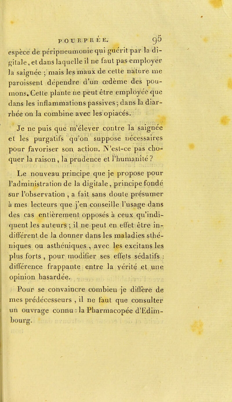 espèce de péripneumonîe qui guérit par la di- gitale, et dans laquelle il ne faut pas employer la saignée V mais les maux de celte nature me paroissent dépendre d'un œdème des pou- mons. Cette plante ne peut être employée que dans les inflammations passives -, dans la diar- rhée on la combine avec les opiacés. Je ne puis que m'élever contre la saignée et les purgatifs qu'on suppose nécessaires pour favoriser son action. N'est-ce pas cho- quer la raison, la prudence et l'humanité ? Le nouveau principe que je propose pour l'administration de la digitale, principe fondé sur l'observation , a fait sans doute présumer à mes lecteurs que j'en conseille l'usage dans des cas entièrement opposés à ceux qu'indi- quent les auteurs -, il ne peut en effet être in- diffèrent de la donner dans les maladies slhé- niques ou asthéniques , avec les excitans les plus forts , pour modifier ses effets sédatifs : différence frappante entre la vérité et une opinion hasardée. Pour se convaincre combien je diffère de mes prédécesseurs , il ne faut que consulter un ouvrage connu : la Pharmacopée d'Edim- bourg.