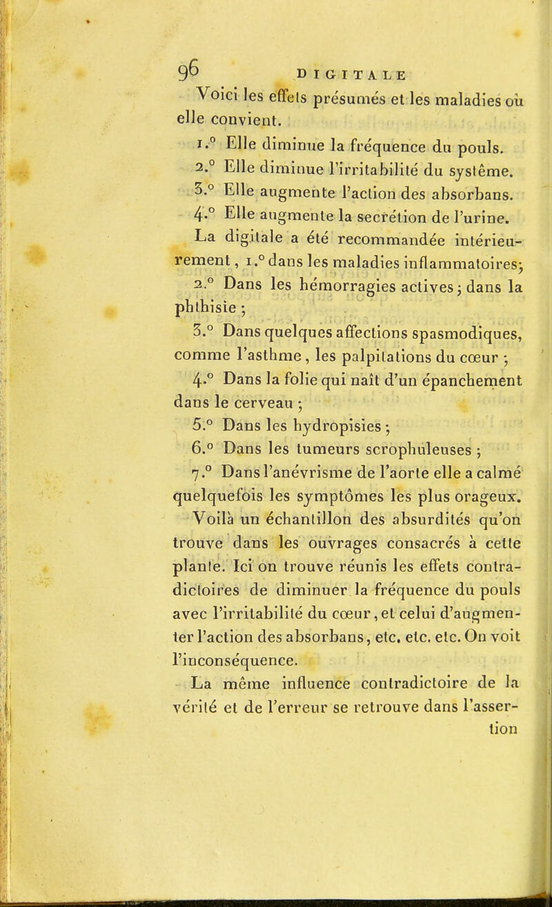 Voici les effets présumés et les maladies où elle convient. iê Elle diminue la fréquence du pouls. 2.0 Elle diminue l'irritabilité du système. 3. ° Elle augmente l'action des absorbans. 4. ° Elle augmente la sécrétion de l'urine. La digitale a été recommandée intérieu- rement , i.°dans les maladies inflammatoires; 2.0 Dans les hémorragies actives ; dans la phlhisie -, 3.° Dans quelques affections spasmodiques, comme l'asthme , les palpitations du cœur ; 4.0 Dans la folie qui naît d'un épanchement dans le cerveau ; 5. ° Dans les hydropisies ; 6. ° Dans les tumeurs scrophuleuses ; 7. ° Dans l'anévrisme de l'aorte elle a calmé quelquefois les symptômes les plus orageux. Voilà un échantillon des absurdités qu'on trouve dans les ouvrages consacrés à cette plante. Ici on trouve réunis les effets contra- dictoires de diminuer la fréquence du pouls avec l'irritabilité du cœur,et celui d'augmen- ter l'action des absorbans, etc. etc. etc. On voit l'inconséquence. La même influence contradictoire de la vérité et de l'erreur se retrouve dans l'asser- tion