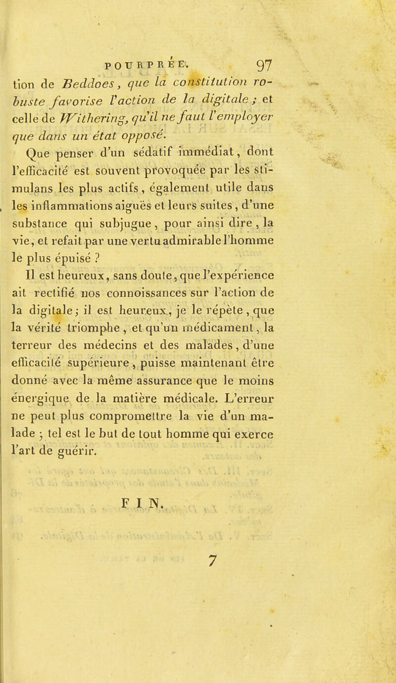 tion de Beddoes, que la constitution ro- buste favorise f action de la digitale ; et celle de WïtheHng, qu'il ne faut V employer que dans un état opposé. Que penser d'un sédatif immédiat, dont l'efficacité est souvent provoquée par les sti- mulons les plus actifs, également utile dans les inflammations aiguës et leurs suites, d'une substance qui subjugue, pour ainsi dire , la vie, et refait par une vertu admirable l'homme le plus épuisé ? Il est heureux, sans doute, que l'expérience ait rectifié nos connoissances sur l'action de la digitale; il est heureux, je le répète, que la vérité triomphe , et qu'un médicament, la terreur des médecins et des malades, d'une efficacité supérieure , puisse maintenant être donné avec la même assurance que le moins énergique de la matière médicale. L'erreur ne peut plus compromettre la vie d'un ma- lade • tel est le but de tout homme qui exerce l'art de guérir. F I N.