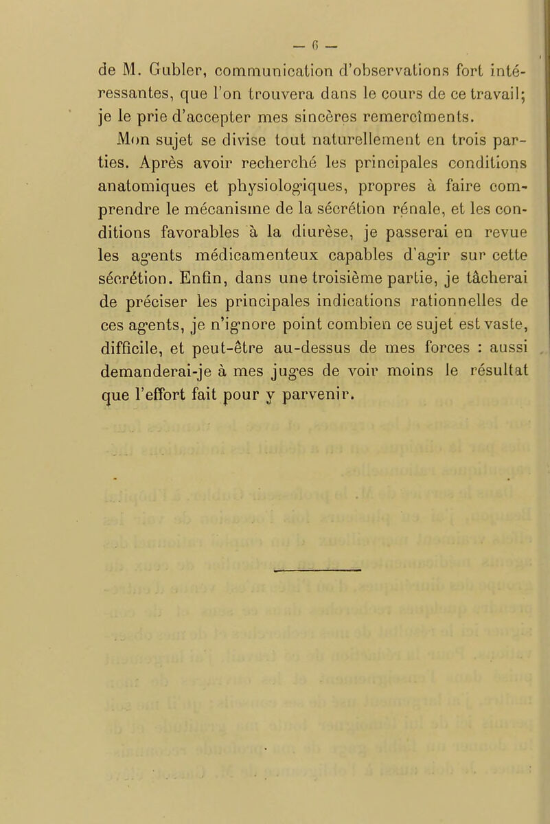 de M. Gabier, communication d'observations fort inté- ressantes, que l'on trouvera dans le cours de ce travail; je le prie d'accepter mes sincères remercîmenls. Mon sujet se divise tout naturellement en trois par- ties. Après avoir recherché les principales conditions anatomiques et physiologiques, propres à faire com- prendre le mécanisme de la sécrétion rénale, et les con- ditions favorables à la diurèse, je passerai en revue les agents médicamenteux capables d'agir sur cette sécrétion. Enfin, dans une troisième partie, je tâcherai de préciser les principales indications rationnelles de ces agents, je n'ignore point combien ce sujet est vaste, difficile, et peut-être au-dessus de mes forces : aussi demanderai-je à mes juges de voir moins le résultat que l'effort fait pour y parvenir.