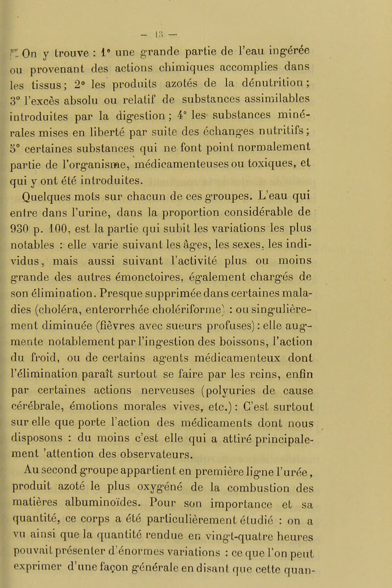On y trouve : 1* une grande partie de l'eau ing-érée ou provenant des actions chimiques accomplies dans les tissus; 2° les produits azotés de la dénutrition; 3° l'excès absolu ou relatif de substances assimilables introduites par la dig-estion ; 4° les substances miné- rales mises en liberté par suite des échang-es nutritifs; 5° certaines substances qui ne font point normalement partie de l'organisme, médicamenteuses ou toxiques, et qui y ont été introduites. Quelques mots sur chacun de ces gToupes. L'eau qui entre dans l'urine, dans la proportion considérable de 930 p. 100, est la partie qui subit les variations les plus notables : elle varie suivant les âges, les sexes, les indi- vidus, mais aussi suivant l'activité plus ou moins grande des autres émonctoires, également charges de son élimination. Presque supprimée dans certaines mala- dies (choléra, enterorrhée cholériforme} : ou singulière- ment diminuée (fièvres avec sueurs profuses) : elle aug'- mente notablement par l'ingestion des boissons, l'action du froid, ou de certains agents médicamenteux dont l'élimination paraît surtout se faire par les reins, enfin par certaines actions nerveuses (polyuries de cause cérébrale, émotions morales vives, etc.) : C'est surtout sur elle que porte l'action des médicaments dont nous disposons : du moins c'est elle qui a attiré principale- ment 'attention des observateurs. Au second groupe appartient en première ligne l'urée, produit azoté le plus oxygéné de la combustion des matières albuminoïdes. Pour son importance et sa quantité, ce corps a été particulièrement étudié : on a vu ainsi que la quantité rendue en vingt-quatre heures pouvait présenter d'énormes variations : ce que l'on peut exprimer d'une façon générale en disant que cette quan-