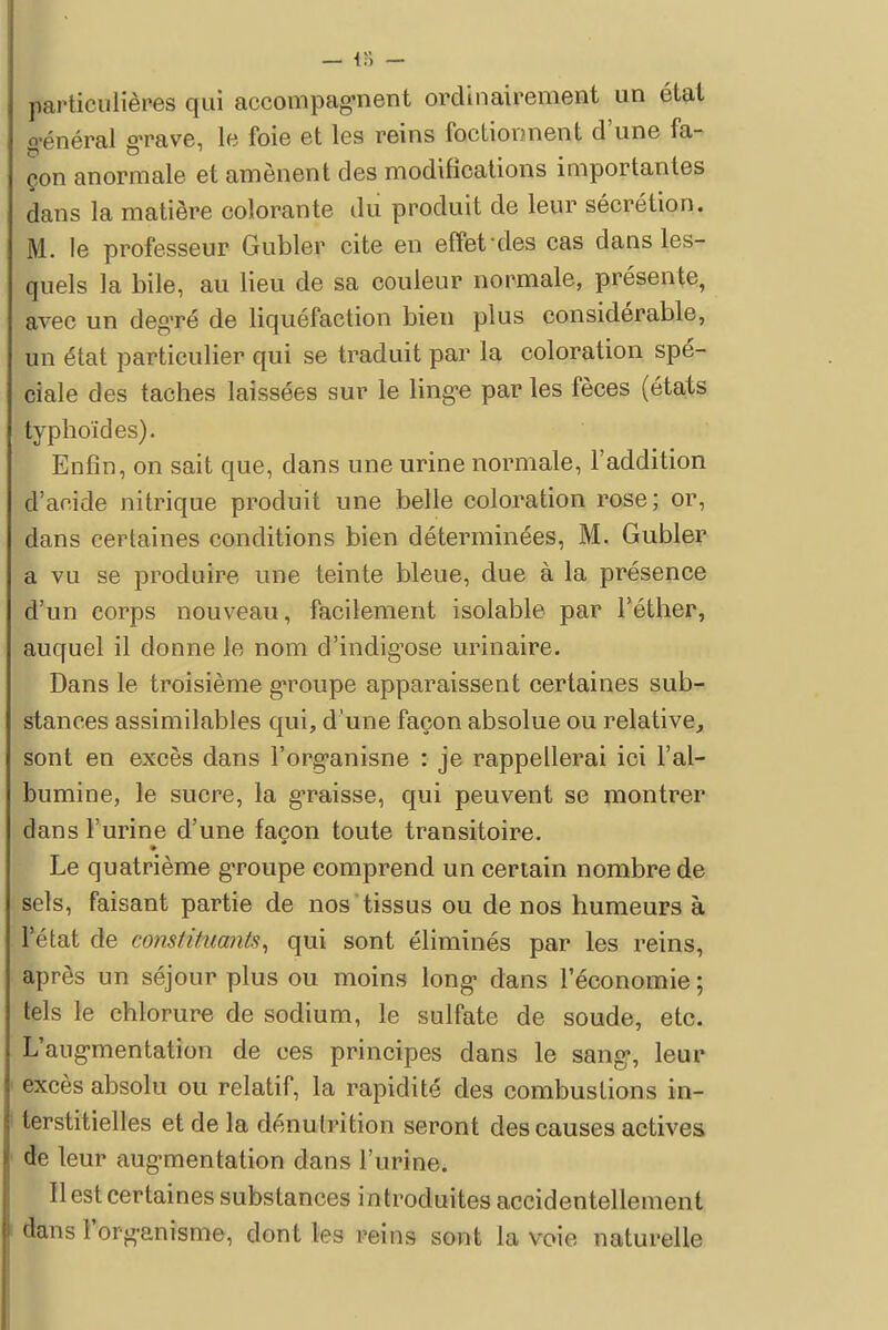 particulières qui accompagnent ordinairement un état o-énéral grave, le foie et les reins foctionnent d'une fa- çon anormale et amènent des modifications importantes dans la matière colorante du produit de leur sécrétion. M. le professeur Gubler cite en effet'des cas dans les- quels la bile, au lieu de sa couleur normale, présente, avec un degré de liquéfaction bien plus considérable, un état particulier qui se traduit par la coloration spé- ciale des taches laissées sur le linge par les fèces (états typhoïdes). Enfin, on sait que, dans une urine normale, l'addition d'acide nitrique produit une belle coloration rose; or, dans certaines conditions bien déterminées, M. Gubler a vu se produire une teinte bleue, due à la présence d'un corps nouveau, facilement isolable par l'éther, auquel il donne le nom d'indigose urinaire. Dans le troisième groupe apparaissent certaines sub- stances assimilables qui, d'une façon absolue ou relative, sont en excès dans l'organisne : je rappellerai ici l'al- bumine, le sucre, la graisse, qui peuvent se montrer dans l'urine d'une façon toute transitoire. Le quatrième groupe comprend un certain nombre de sels, faisant partie de nos tissus ou de nos humeurs à l'état de constituants, qui sont éliminés par les reins, après un séjour plus ou moins long dans l'économie ; tels le chlorure de sodium, le sulfate de soude, etc. L'augmentation de ces principes dans le sang, leur excès absolu ou relatif, la rapidité des combustions in- terstitielles et de la dénutrition seront des causes actives de leur augmentation dans l'urine. Il est certaines substances introduites accidentellement dans l'organisme, dont les reins sont la voie naturelle