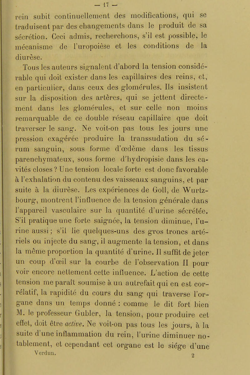 rein subit continuellement des modifications, qui se traduisent par des changements dans le produit de sa sécrétion. Ceci admis, recherchons, s'il est possible, le mécanisme de l'uropoièse et les conditions de la diurèse. Tous les auteurs signalent d'abord la tension considé- rable qui doit exister dans les capillaires des reins, et, en particulier, dans ceux des glomérules. Ils insistent sur la disposition des artères, qui se jettent directe- ment dans les g-lomérules, et sur celle non moins remarquable de ce double réseau capillaire que doit traverser le sang. Ne voit-on pas tous les jours une pression exagérée produire la transsudation du sé- rum sanguin, sous forme d'œdème dans les tissus parenchymateux, sous forme d'hydropisie dans les ca- vités closes? Une tension locale forte est donc favorable à l'exhalation du contenu des vaisseaux sanguins, et par suite à la diurèse. Les expériences de Goll, de Wurtz- bourg, montrent l'influence de la tension générale dans l'appareil vasculaire sur la quantité d'urine sécrétée. S'il pratique une forte saignée, la tension diminue, l'u- rine aussi; s'il lie quelques-uns des gros troncs arté- riels ou injecte du sang, il augmente la tension, et dans la même proportion la quantité d'urine. Il suffît de jeter un coup d'œil sur la courbe de l'observation II pour voir encore nettement celte influence. L'action de cette tension me paraît soumise à, un autrefait qui en est cor- rélatif, la rapidité du cours du sang qui traverse l'or- gane dans un temps donné : comme le dit fort bien M. le professeur Gubler, la tension, pour produire cet effet, doit être active. Ne voit-on pas tous les jours, à la suite d'une inflammation du rein, l'urine diminuer no- tablement, et cependant cet organe est le siège d'une Verdun. «