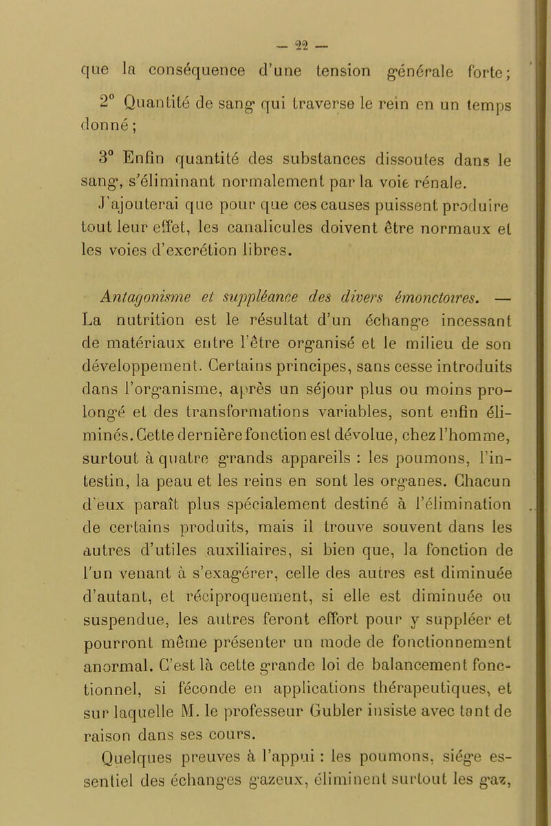 que la conséquence d'une tension générale forte; 2° Quantité de sang* qui traverse le rein en un temps donné ; 3° Enfin quantité des substances dissoutes dans le sang1, s'éliminant normalement parla voie rénale. J'ajouterai que pour que ces causes puissent produire tout leur effet, les canalicules doivent être normaux et les voies d'excrétion libres. Antagonisme et suppléance des divers émonctoires. — La nutrition est le résultat d'un échange incessant de matériaux entre l'être organisé et le milieu de son développement. Certains principes, sans cesse introduits dans l'organisme, après un séjour plus ou moins pro- longé et des transformations variables, sont enfin éli- minés. Cette dernière fonction est dévolue, chez l'homme, surtout à quatre grands appareils : les poumons, l'in- testin, la peau et les reins en sont les organes. Chacun d'eux paraît plus spécialement destiné à l'élimination de certains produits, mais il trouve souvent dans les autres d'utiles auxiliaires, si bien que, la fonction de l'un venant à s'exagérer, celle des autres est diminuée d'autant, et réciproquement, si elle est diminuée ou suspendue, les autres feront effort pour y suppléer et pourront même présenter un mode de fonctionnement anormal. C'est là cette grande loi de balancement fonc- tionnel, si féconde en applications thérapeutiques, et sur laquelle M. le professeur Gubler insiste avec tant de raison dans ses cours. Quelques preuves à l'appui : les poumons, siège es- sentiel des échanges gazeux, éliminent surtout les gaz,