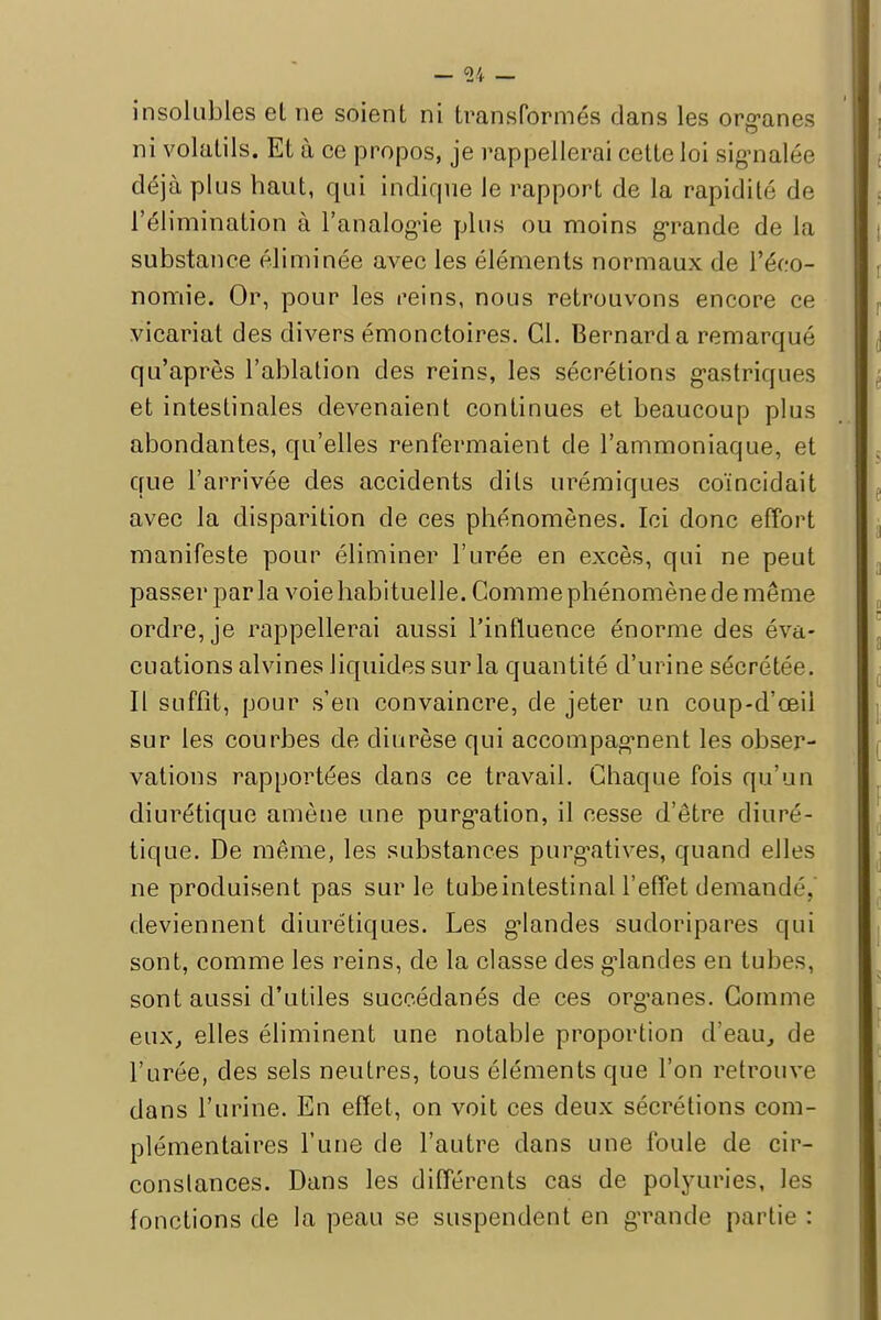 insolubles et ne soient ni transformés dans les organes ni volatils. Et à ce propos, je rappellerai cette loi signalée déjà plus haut, qui indique le rapport de la rapidité de l'élimination à l'analogie plus ou moins grande de la substance éliminée avec les éléments normaux de l'éco- nomie. Or, pour les reins, nous retrouvons encore ce vicariat des divers émonctoires. Cl. Bernard a remarqué qu'après l'ablation des reins, les sécrétions gastriques et intestinales devenaient continues et beaucoup plus abondantes, qu'elles renfermaient de l'ammoniaque, et que l'arrivée des accidents dits urémiques coïncidait avec la disparition de ces phénomènes. Ici donc effort manifeste pour éliminer l'urée en excès, qui ne peut passer parla voie habituelle. Comme phénomène de même ordre, je rappellerai aussi l'influence énorme des éva- cuations alvines liquides sur la quantité d'urine sécrétée. Il suffît, pour s'en convaincre, de jeter un coup-d'œii sur les courbes de diurèse qui accompagnent les obser- vations rapportées dans ce travail. Chaque fois qu'un diurétique amène une purgation, il cesse d'être diuré- tique. De même, les substances purgatives, quand elles ne produisent pas sur le tubeintestinal l'effet demandé, deviennent diurétiques. Les glandes sudoripares qui sont, comme les reins, de la classe des glandes en tubes, sont aussi d'utiles succédanés de ces organes. Comme eux, elles éliminent une notable proportion d'eau, de l'urée, des sels neutres, tous éléments que l'on retrouve dans l'urine. En effet, on voit ces deux sécrétions com- plémentaires l'une de l'autre dans une foule de cir- conslances. Dans les différents cas de polyuries, les fonctions de la peau se suspendent en grande partie :